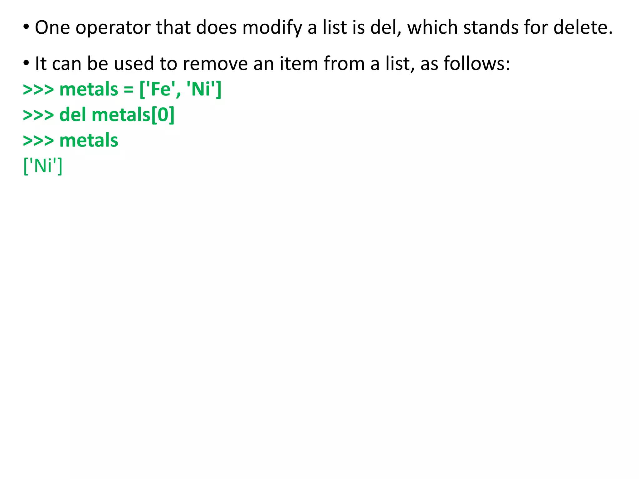 • One operator that does modify a list is del, which stands for delete.
• It can be used to remove an item from a list, as follows:
>>> metals = ['Fe', 'Ni']
>>> del metals[0]
>>> metals
['Ni']
 