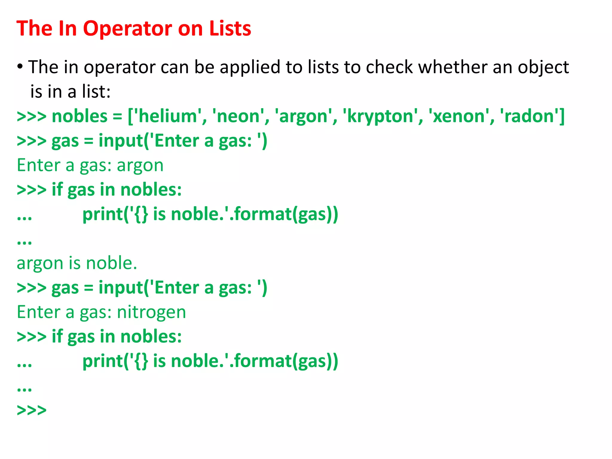 The In Operator on Lists
• The in operator can be applied to lists to check whether an object
is in a list:
>>> nobles = ['helium', 'neon', 'argon', 'krypton', 'xenon', 'radon']
>>> gas = input('Enter a gas: ')
Enter a gas: argon
>>> if gas in nobles:
... print('{} is noble.'.format(gas))
...
argon is noble.
>>> gas = input('Enter a gas: ')
Enter a gas: nitrogen
>>> if gas in nobles:
... print('{} is noble.'.format(gas))
...
>>>
 
