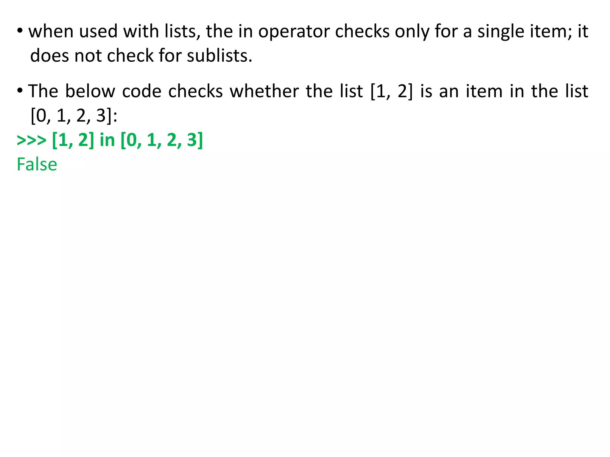 • when used with lists, the in operator checks only for a single item; it
does not check for sublists.
• The below code checks whether the list [1, 2] is an item in the list
[0, 1, 2, 3]:
>>> [1, 2] in [0, 1, 2, 3]
False
 