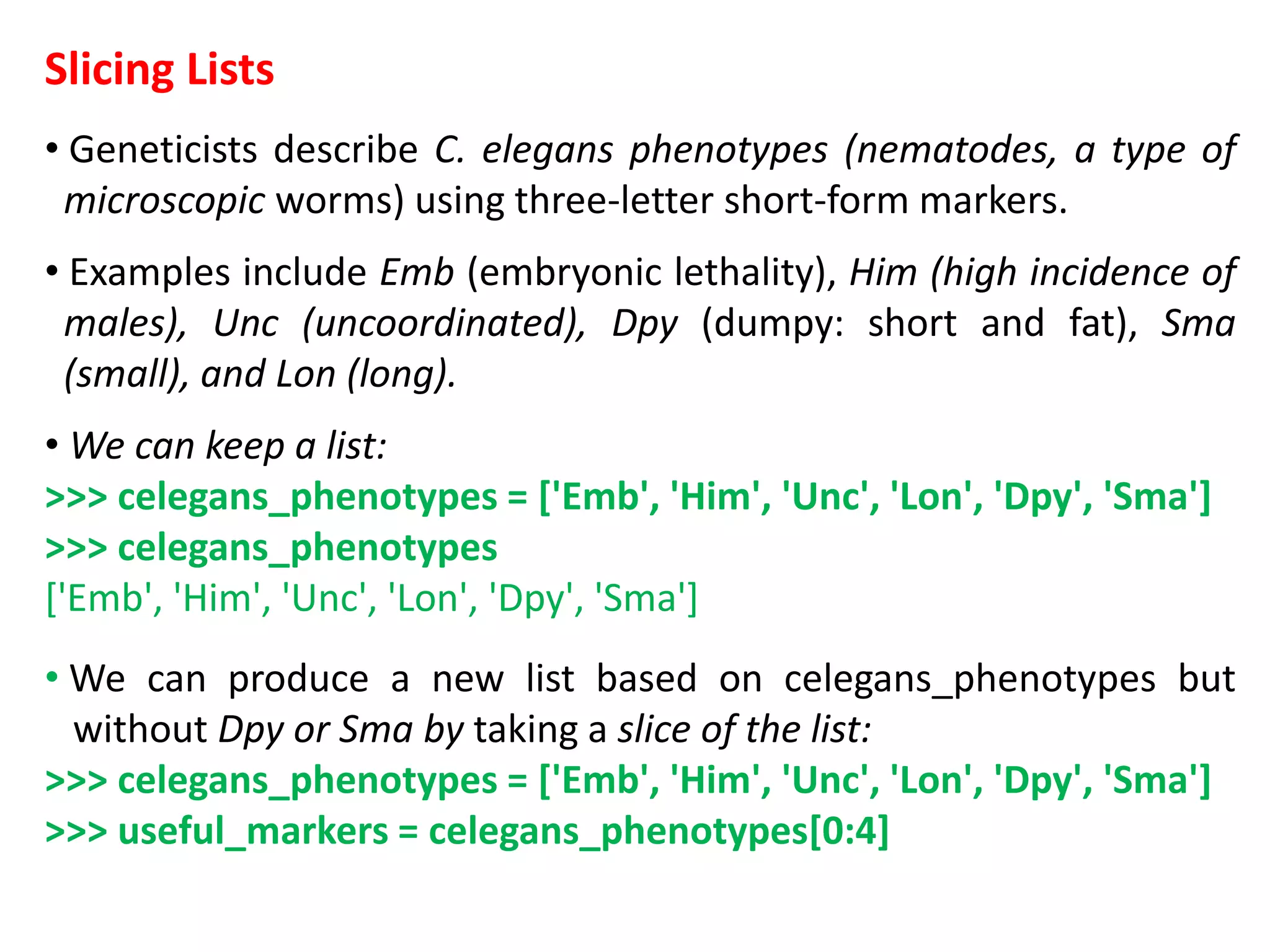 Slicing Lists
• Geneticists describe C. elegans phenotypes (nematodes, a type of
microscopic worms) using three-letter short-form markers.
• Examples include Emb (embryonic lethality), Him (high incidence of
males), Unc (uncoordinated), Dpy (dumpy: short and fat), Sma
(small), and Lon (long).
• We can keep a list:
>>> celegans_phenotypes = ['Emb', 'Him', 'Unc', 'Lon', 'Dpy', 'Sma']
>>> celegans_phenotypes
['Emb', 'Him', 'Unc', 'Lon', 'Dpy', 'Sma']
• We can produce a new list based on celegans_phenotypes but
without Dpy or Sma by taking a slice of the list:
>>> celegans_phenotypes = ['Emb', 'Him', 'Unc', 'Lon', 'Dpy', 'Sma']
>>> useful_markers = celegans_phenotypes[0:4]
 