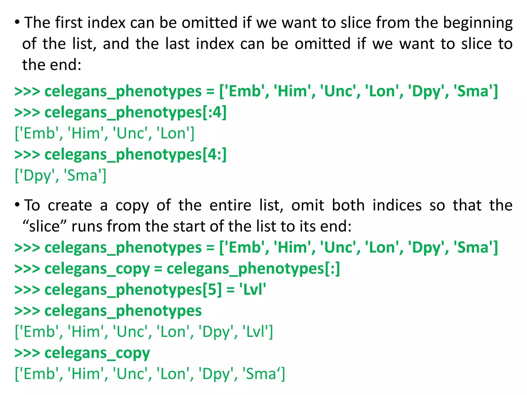 • The first index can be omitted if we want to slice from the beginning
of the list, and the last index can be omitted if we want to slice to
the end:
>>> celegans_phenotypes = ['Emb', 'Him', 'Unc', 'Lon', 'Dpy', 'Sma']
>>> celegans_phenotypes[:4]
['Emb', 'Him', 'Unc', 'Lon']
>>> celegans_phenotypes[4:]
['Dpy', 'Sma']
• To create a copy of the entire list, omit both indices so that the
“slice” runs from the start of the list to its end:
>>> celegans_phenotypes = ['Emb', 'Him', 'Unc', 'Lon', 'Dpy', 'Sma']
>>> celegans_copy = celegans_phenotypes[:]
>>> celegans_phenotypes[5] = 'Lvl'
>>> celegans_phenotypes
['Emb', 'Him', 'Unc', 'Lon', 'Dpy', 'Lvl']
>>> celegans_copy
['Emb', 'Him', 'Unc', 'Lon', 'Dpy', 'Sma‘]
 