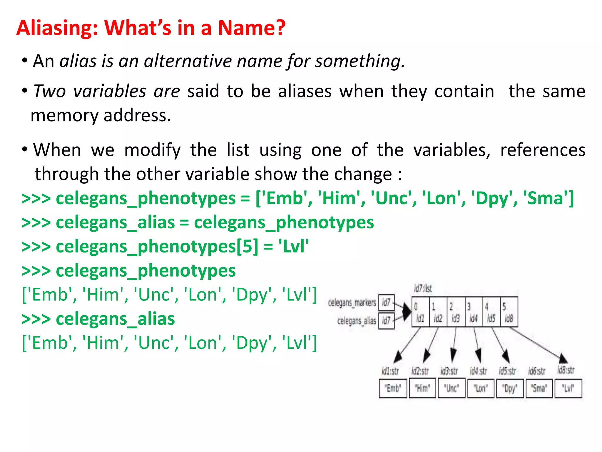 Aliasing: What’s in a Name?
• An alias is an alternative name for something.
• Two variables are said to be aliases when they contain the same
memory address.
• When we modify the list using one of the variables, references
through the other variable show the change :
>>> celegans_phenotypes = ['Emb', 'Him', 'Unc', 'Lon', 'Dpy', 'Sma']
>>> celegans_alias = celegans_phenotypes
>>> celegans_phenotypes[5] = 'Lvl'
>>> celegans_phenotypes
['Emb', 'Him', 'Unc', 'Lon', 'Dpy', 'Lvl']
>>> celegans_alias
['Emb', 'Him', 'Unc', 'Lon', 'Dpy', 'Lvl']
 