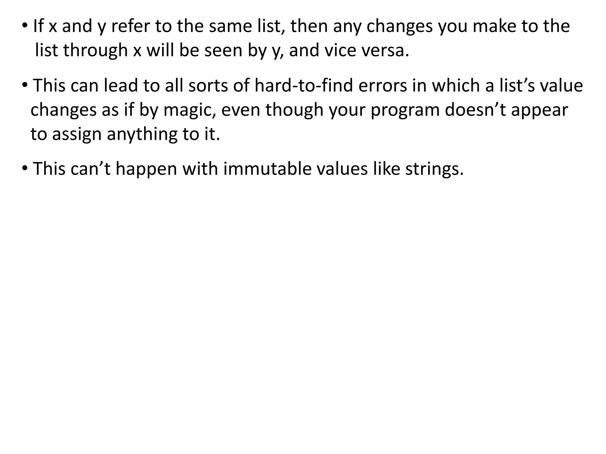 • If x and y refer to the same list, then any changes you make to the
list through x will be seen by y, and vice versa.
• This can lead to all sorts of hard-to-find errors in which a list’s value
changes as if by magic, even though your program doesn’t appear
to assign anything to it.
• This can’t happen with immutable values like strings.
 
