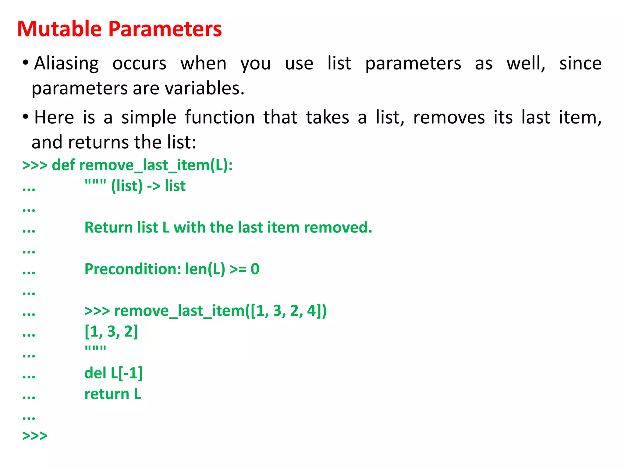 Mutable Parameters
• Aliasing occurs when you use list parameters as well, since
parameters are variables.
• Here is a simple function that takes a list, removes its last item,
and returns the list:
>>> def remove_last_item(L):
... """ (list) -> list
...
... Return list L with the last item removed.
...
... Precondition: len(L) >= 0
...
... >>> remove_last_item([1, 3, 2, 4])
... [1, 3, 2]
... """
... del L[-1]
... return L
...
>>>
 