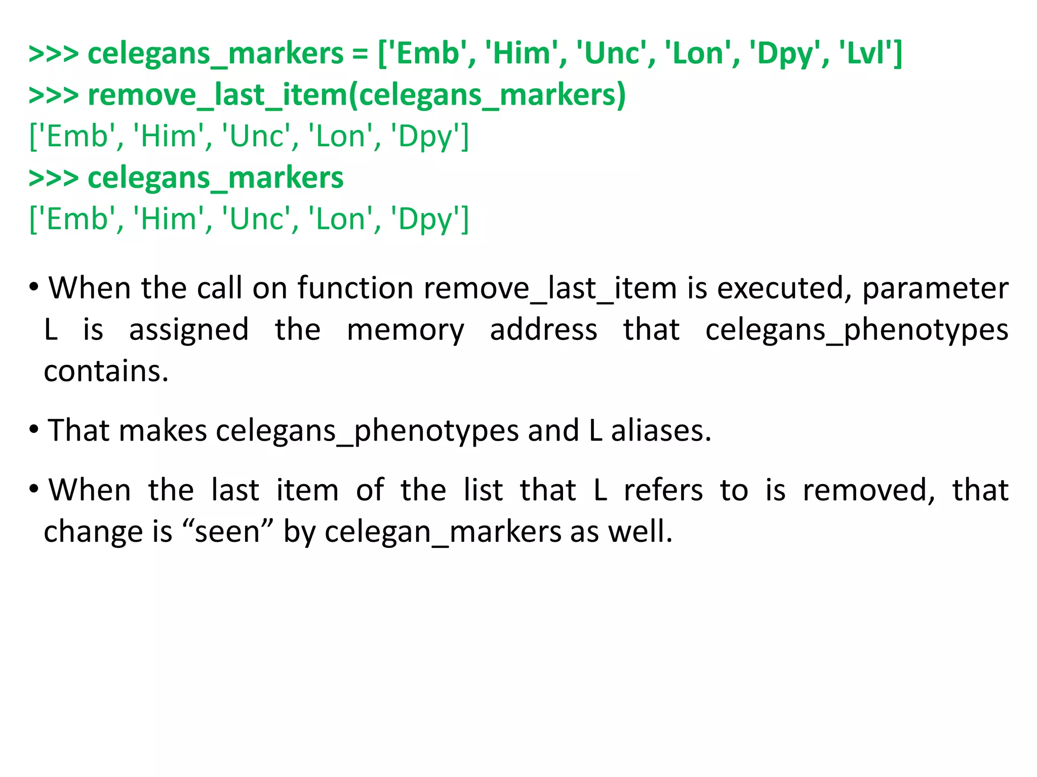 >>> celegans_markers = ['Emb', 'Him', 'Unc', 'Lon', 'Dpy', 'Lvl']
>>> remove_last_item(celegans_markers)
['Emb', 'Him', 'Unc', 'Lon', 'Dpy']
>>> celegans_markers
['Emb', 'Him', 'Unc', 'Lon', 'Dpy']
• When the call on function remove_last_item is executed, parameter
L is assigned the memory address that celegans_phenotypes
contains.
• That makes celegans_phenotypes and L aliases.
• When the last item of the list that L refers to is removed, that
change is “seen” by celegan_markers as well.
 