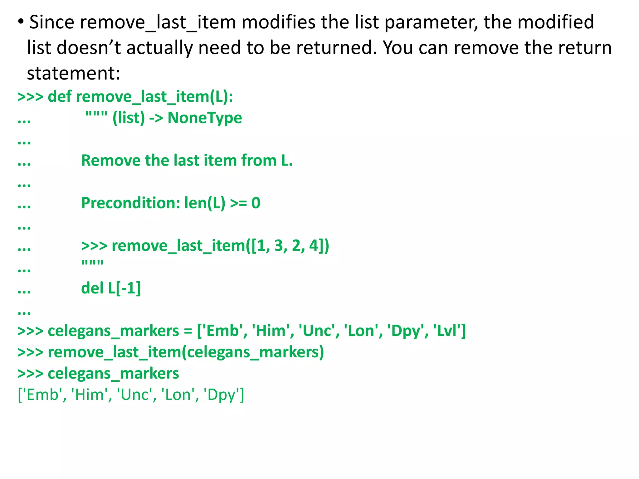 • Since remove_last_item modifies the list parameter, the modified
list doesn’t actually need to be returned. You can remove the return
statement:
>>> def remove_last_item(L):
... """ (list) -> NoneType
...
... Remove the last item from L.
...
... Precondition: len(L) >= 0
...
... >>> remove_last_item([1, 3, 2, 4])
... """
... del L[-1]
...
>>> celegans_markers = ['Emb', 'Him', 'Unc', 'Lon', 'Dpy', 'Lvl']
>>> remove_last_item(celegans_markers)
>>> celegans_markers
['Emb', 'Him', 'Unc', 'Lon', 'Dpy']
 