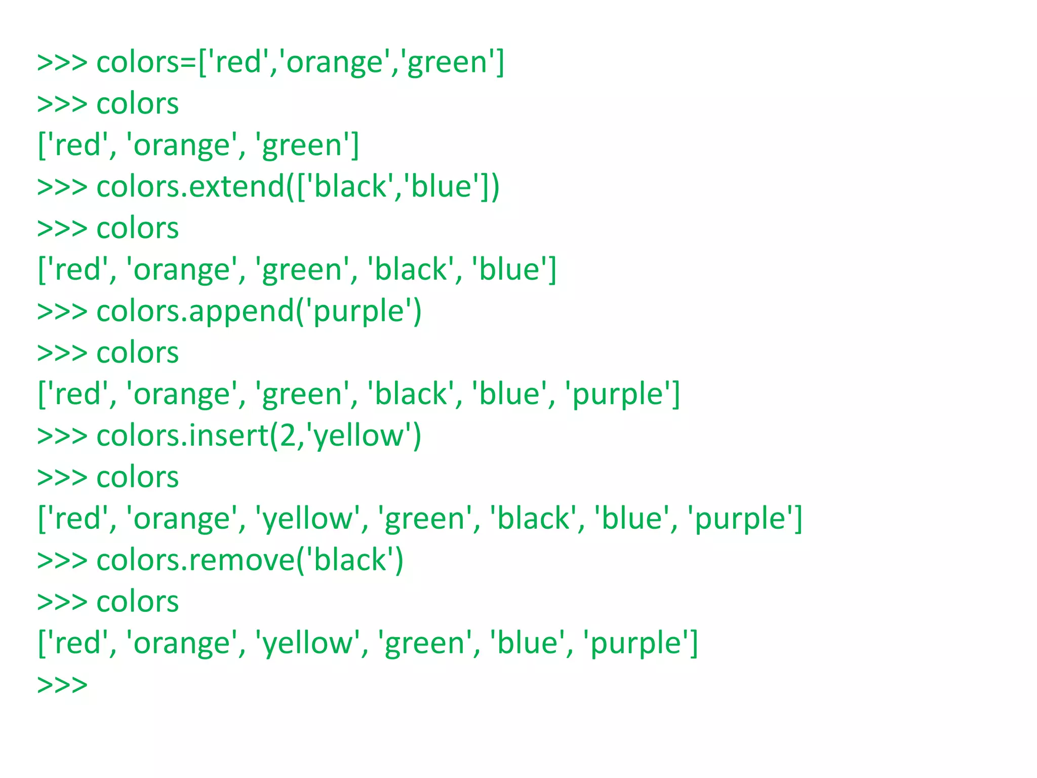 >>> colors=['red','orange','green']
>>> colors
['red', 'orange', 'green']
>>> colors.extend(['black','blue'])
>>> colors
['red', 'orange', 'green', 'black', 'blue']
>>> colors.append('purple')
>>> colors
['red', 'orange', 'green', 'black', 'blue', 'purple']
>>> colors.insert(2,'yellow')
>>> colors
['red', 'orange', 'yellow', 'green', 'black', 'blue', 'purple']
>>> colors.remove('black')
>>> colors
['red', 'orange', 'yellow', 'green', 'blue', 'purple']
>>>
 