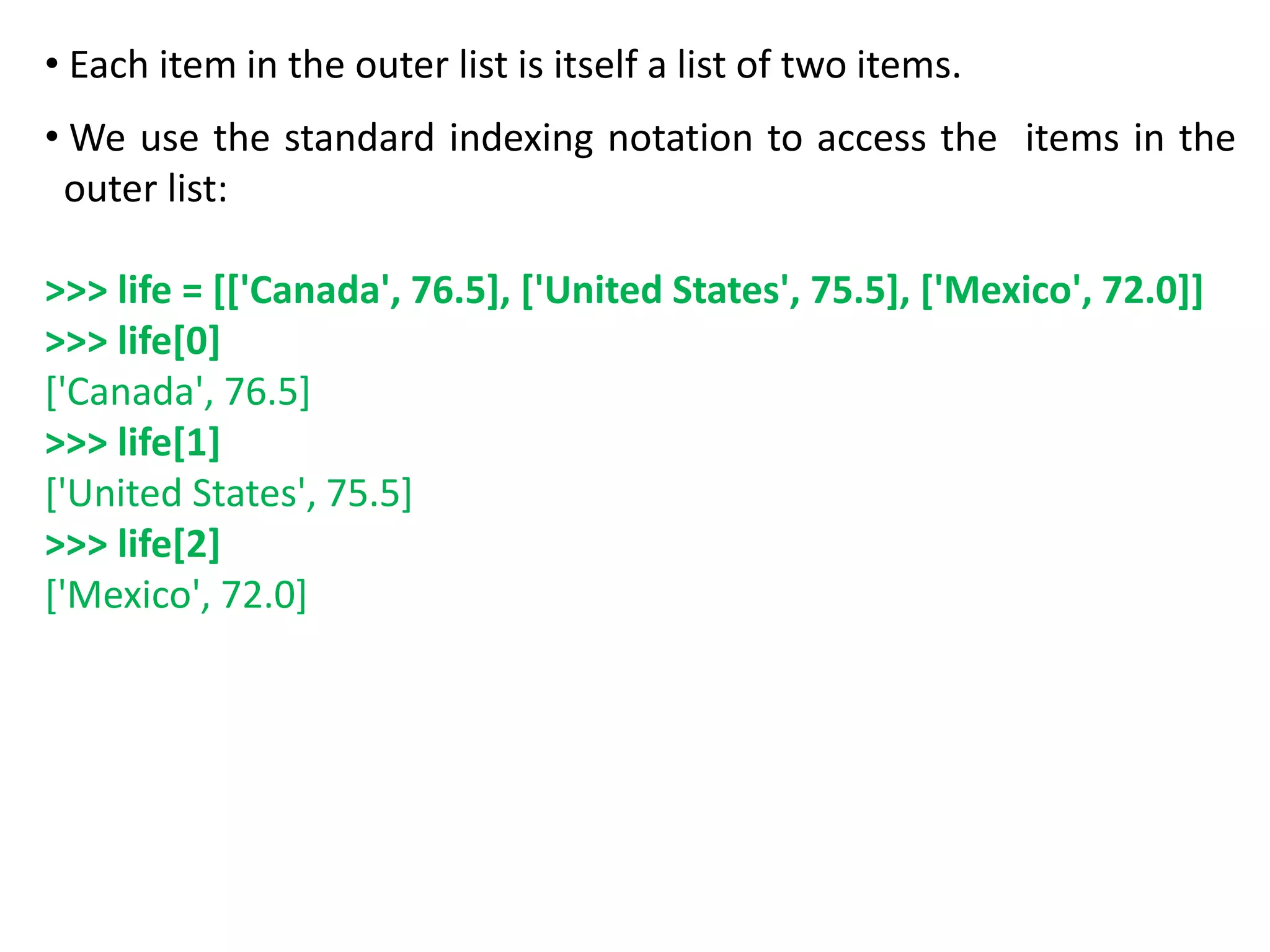 • Each item in the outer list is itself a list of two items.
• We use the standard indexing notation to access the items in the
outer list:
>>> life = [['Canada', 76.5], ['United States', 75.5], ['Mexico', 72.0]]
>>> life[0]
['Canada', 76.5]
>>> life[1]
['United States', 75.5]
>>> life[2]
['Mexico', 72.0]
 