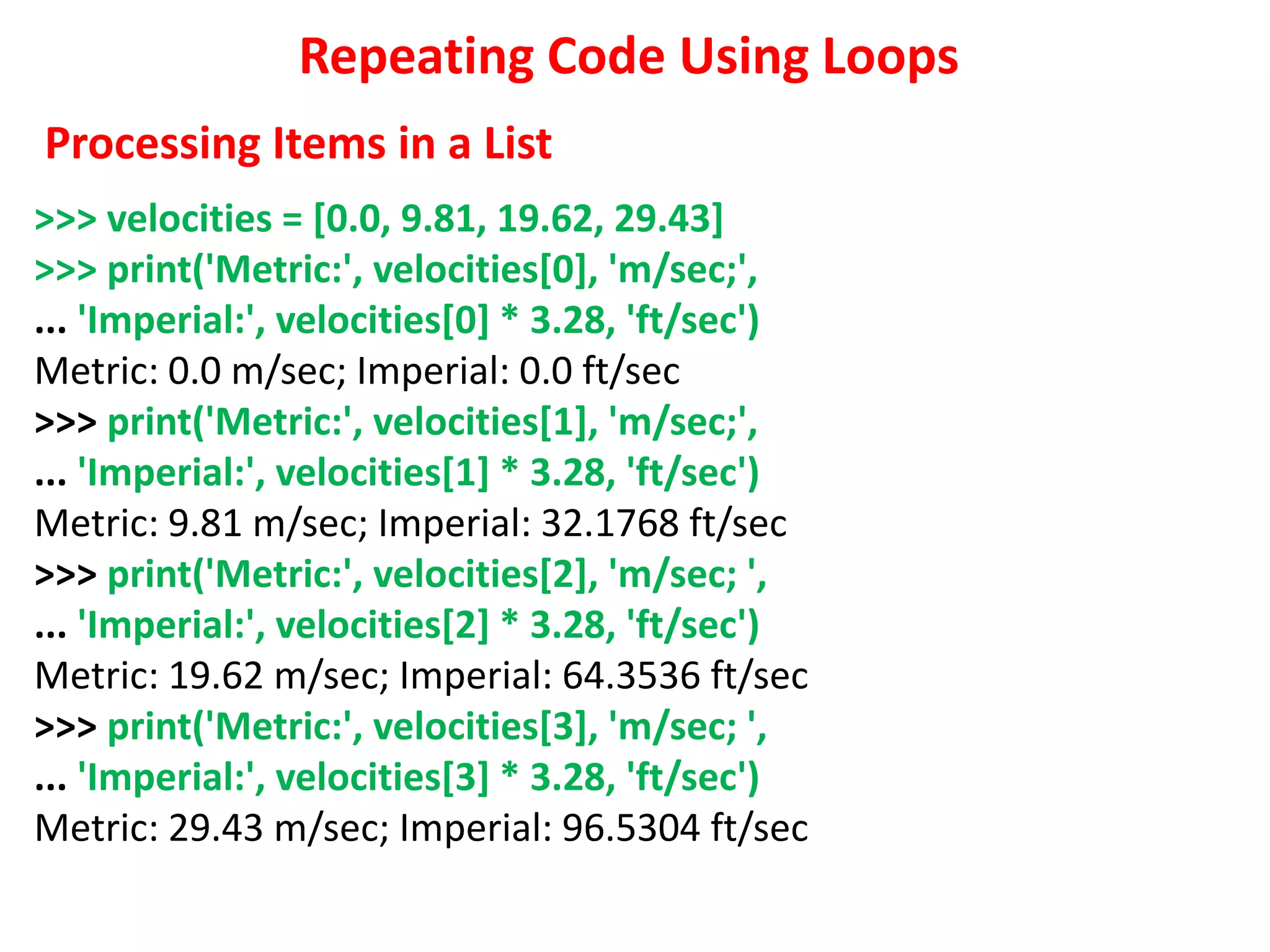 Repeating Code Using Loops
>>> velocities = [0.0, 9.81, 19.62, 29.43]
>>> print('Metric:', velocities[0], 'm/sec;',
... 'Imperial:', velocities[0] * 3.28, 'ft/sec')
Metric: 0.0 m/sec; Imperial: 0.0 ft/sec
>>> print('Metric:', velocities[1], 'm/sec;',
... 'Imperial:', velocities[1] * 3.28, 'ft/sec')
Metric: 9.81 m/sec; Imperial: 32.1768 ft/sec
>>> print('Metric:', velocities[2], 'm/sec; ',
... 'Imperial:', velocities[2] * 3.28, 'ft/sec')
Metric: 19.62 m/sec; Imperial: 64.3536 ft/sec
>>> print('Metric:', velocities[3], 'm/sec; ',
... 'Imperial:', velocities[3] * 3.28, 'ft/sec')
Metric: 29.43 m/sec; Imperial: 96.5304 ft/sec
Processing Items in a List
 