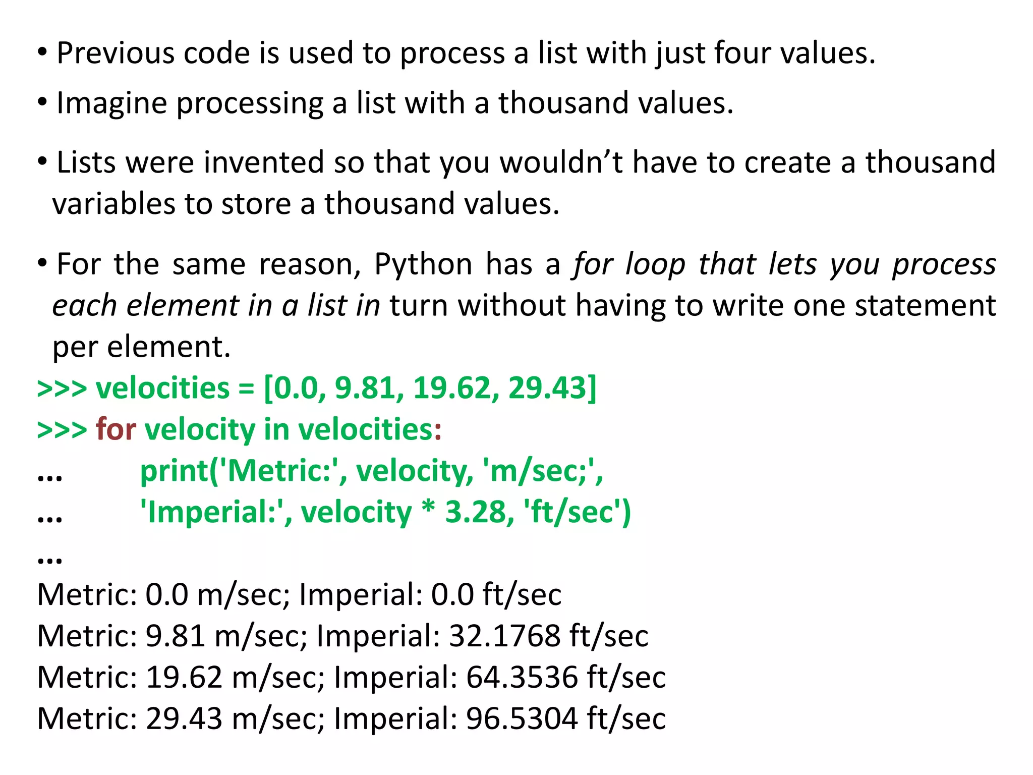 • Previous code is used to process a list with just four values.
• Imagine processing a list with a thousand values.
• Lists were invented so that you wouldn’t have to create a thousand
variables to store a thousand values.
• For the same reason, Python has a for loop that lets you process
each element in a list in turn without having to write one statement
per element.
>>> velocities = [0.0, 9.81, 19.62, 29.43]
>>> for velocity in velocities:
... print('Metric:', velocity, 'm/sec;',
... 'Imperial:', velocity * 3.28, 'ft/sec')
...
Metric: 0.0 m/sec; Imperial: 0.0 ft/sec
Metric: 9.81 m/sec; Imperial: 32.1768 ft/sec
Metric: 19.62 m/sec; Imperial: 64.3536 ft/sec
Metric: 29.43 m/sec; Imperial: 96.5304 ft/sec
 