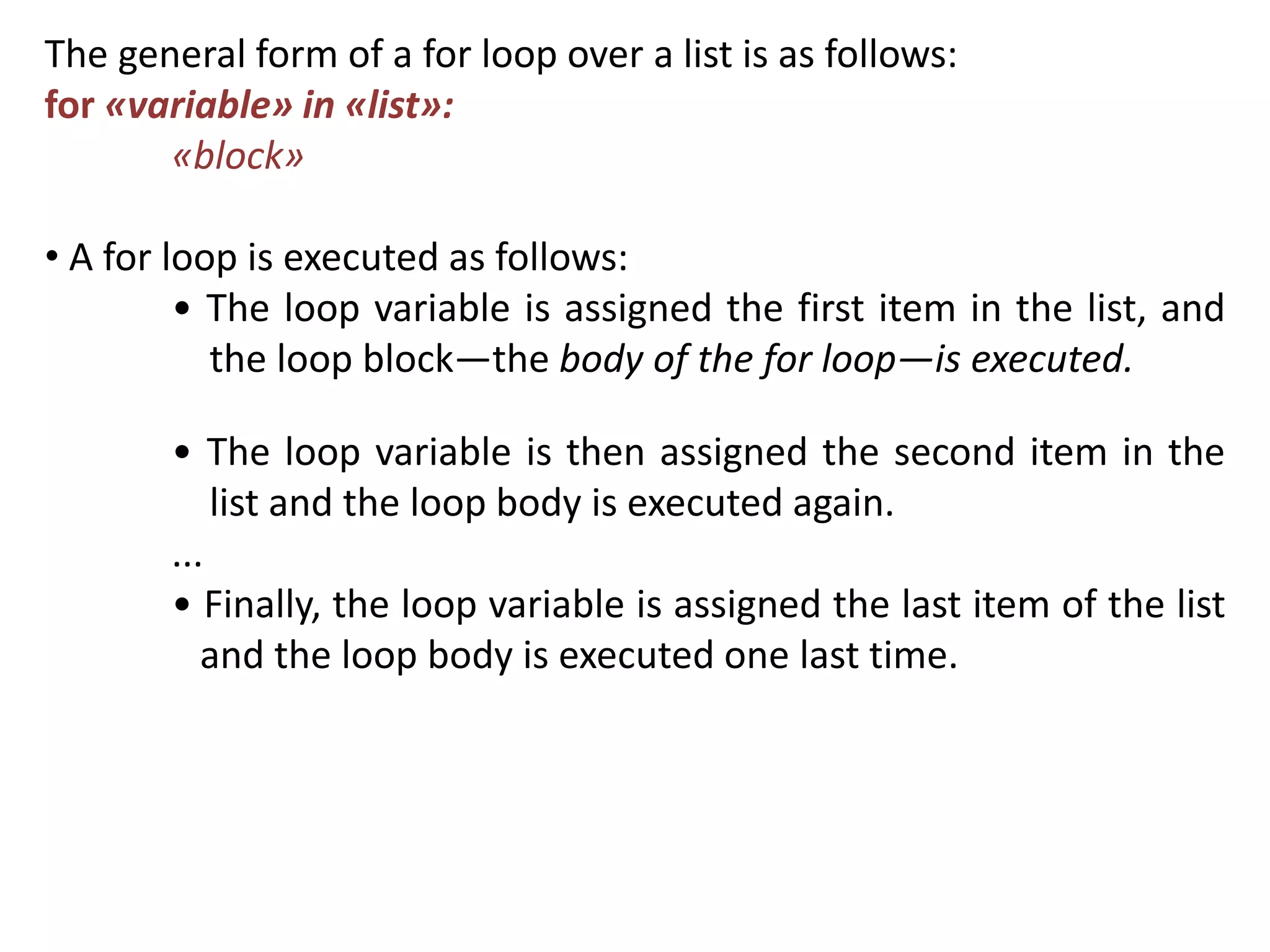 The general form of a for loop over a list is as follows:
for «variable» in «list»:
«block»
• A for loop is executed as follows:
• The loop variable is assigned the first item in the list, and
the loop block—the body of the for loop—is executed.
• The loop variable is then assigned the second item in the
list and the loop body is executed again.
...
• Finally, the loop variable is assigned the last item of the list
and the loop body is executed one last time.
 
