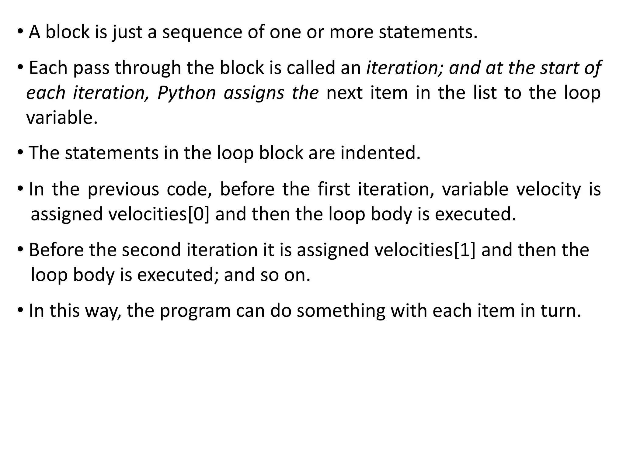 • A block is just a sequence of one or more statements.
• Each pass through the block is called an iteration; and at the start of
each iteration, Python assigns the next item in the list to the loop
variable.
• The statements in the loop block are indented.
• In the previous code, before the first iteration, variable velocity is
assigned velocities[0] and then the loop body is executed.
• Before the second iteration it is assigned velocities[1] and then the
loop body is executed; and so on.
• In this way, the program can do something with each item in turn.
 