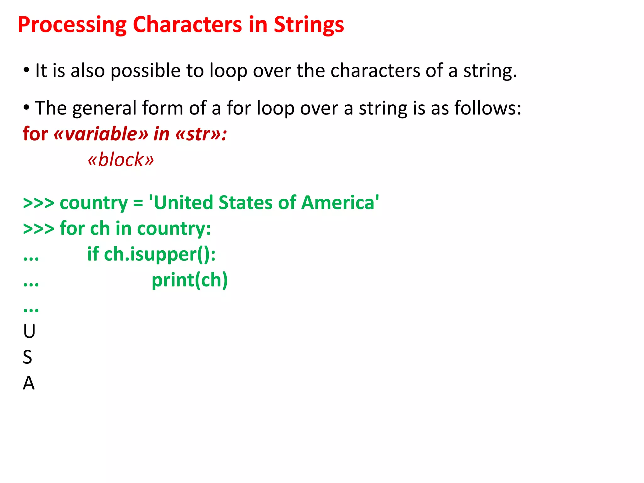 Processing Characters in Strings
• It is also possible to loop over the characters of a string.
• The general form of a for loop over a string is as follows:
for «variable» in «str»:
«block»
>>> country = 'United States of America'
>>> for ch in country:
... if ch.isupper():
... print(ch)
...
U
S
A
 