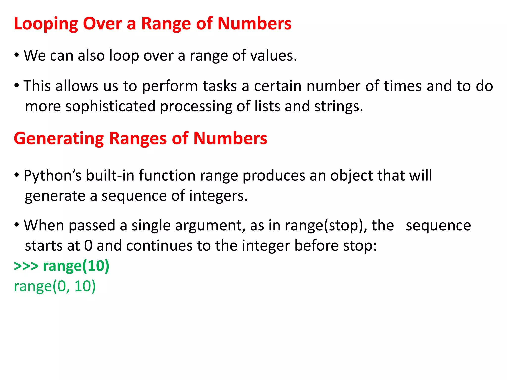 Looping Over a Range of Numbers
• We can also loop over a range of values.
• This allows us to perform tasks a certain number of times and to do
more sophisticated processing of lists and strings.
Generating Ranges of Numbers
• Python’s built-in function range produces an object that will
generate a sequence of integers.
• When passed a single argument, as in range(stop), the sequence
starts at 0 and continues to the integer before stop:
>>> range(10)
range(0, 10)
 