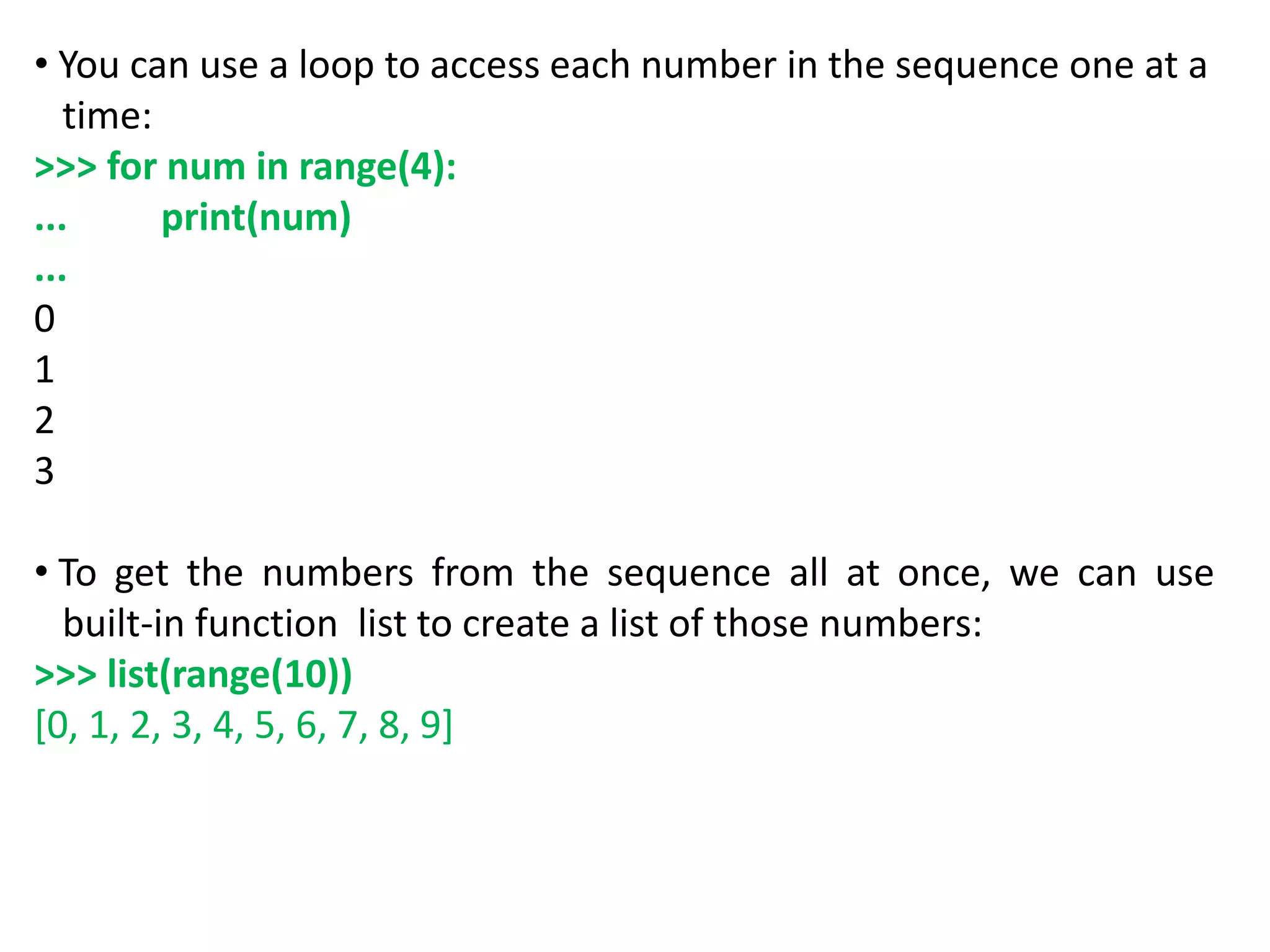 • You can use a loop to access each number in the sequence one at a
time:
>>> for num in range(4):
... print(num)
...
0
1
2
3
• To get the numbers from the sequence all at once, we can use
built-in function list to create a list of those numbers:
>>> list(range(10))
[0, 1, 2, 3, 4, 5, 6, 7, 8, 9]
 