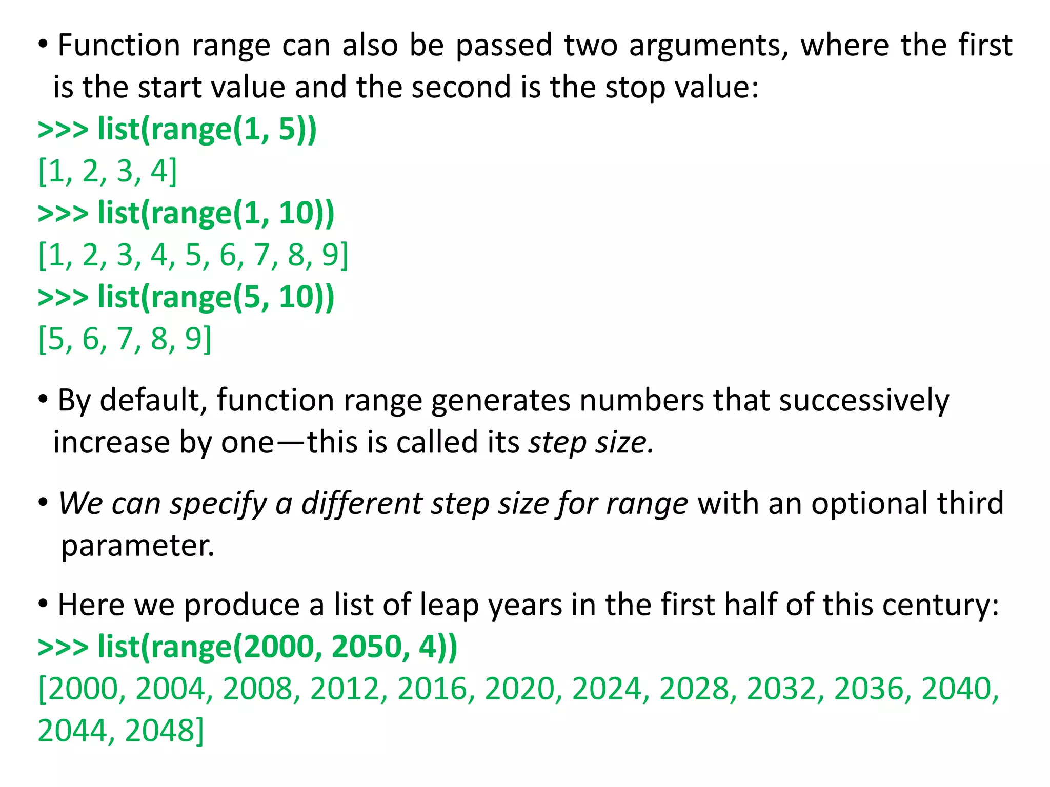 • Function range can also be passed two arguments, where the first
is the start value and the second is the stop value:
>>> list(range(1, 5))
[1, 2, 3, 4]
>>> list(range(1, 10))
[1, 2, 3, 4, 5, 6, 7, 8, 9]
>>> list(range(5, 10))
[5, 6, 7, 8, 9]
• By default, function range generates numbers that successively
increase by one—this is called its step size.
• We can specify a different step size for range with an optional third
parameter.
• Here we produce a list of leap years in the first half of this century:
>>> list(range(2000, 2050, 4))
[2000, 2004, 2008, 2012, 2016, 2020, 2024, 2028, 2032, 2036, 2040,
2044, 2048]
 
