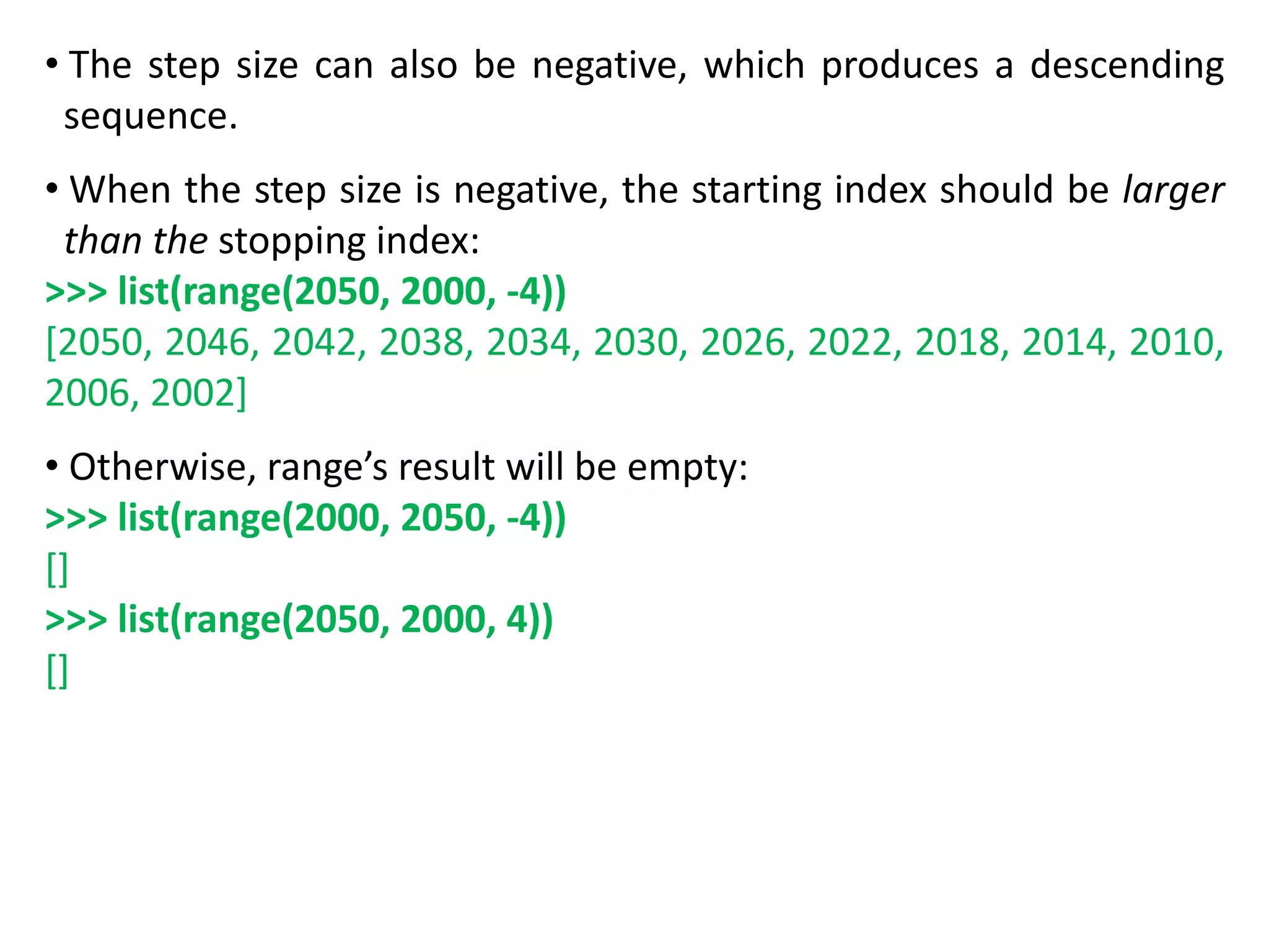 • The step size can also be negative, which produces a descending
sequence.
• When the step size is negative, the starting index should be larger
than the stopping index:
>>> list(range(2050, 2000, -4))
[2050, 2046, 2042, 2038, 2034, 2030, 2026, 2022, 2018, 2014, 2010,
2006, 2002]
• Otherwise, range’s result will be empty:
>>> list(range(2000, 2050, -4))
[]
>>> list(range(2050, 2000, 4))
[]
 
