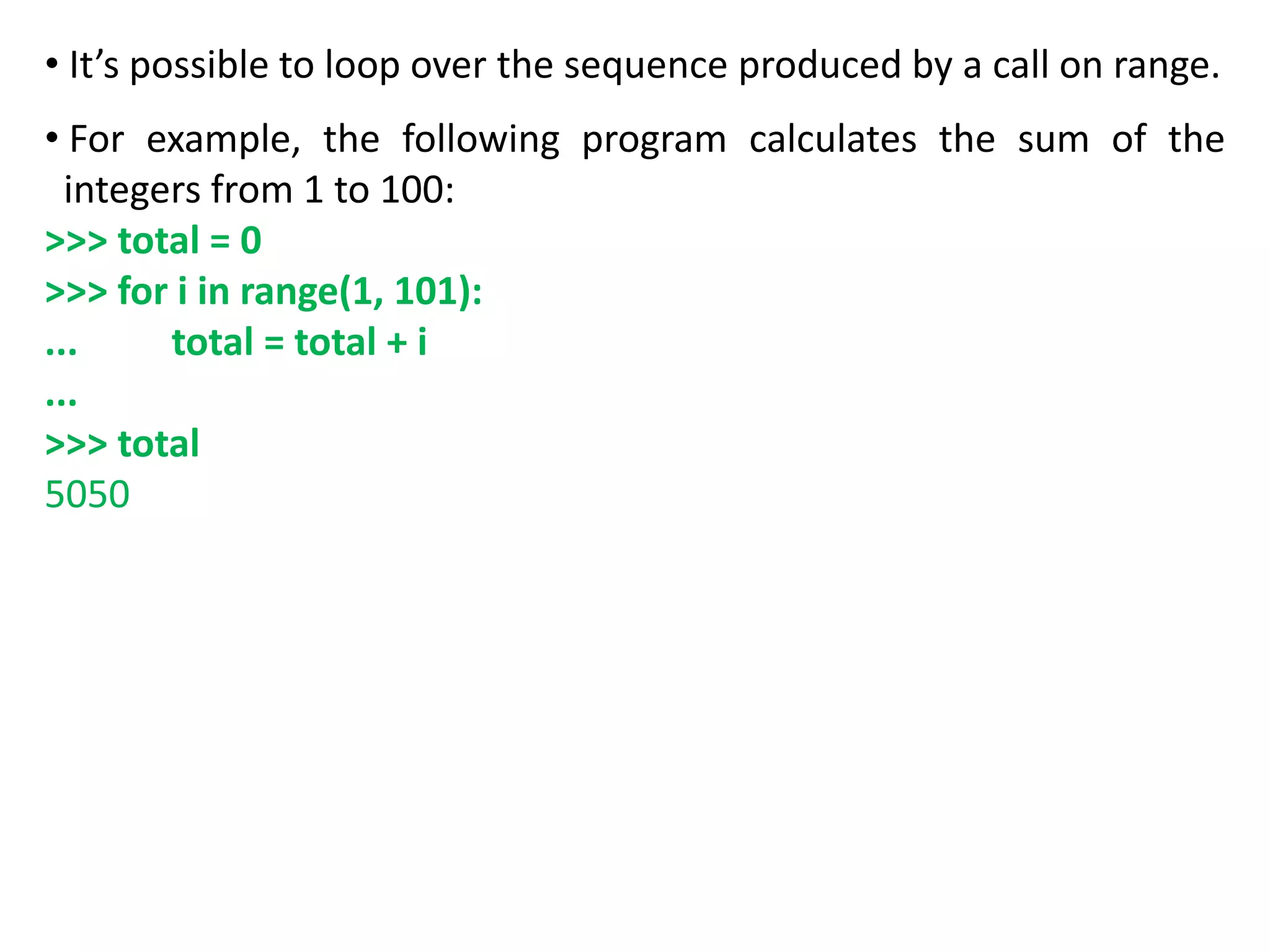 • It’s possible to loop over the sequence produced by a call on range.
• For example, the following program calculates the sum of the
integers from 1 to 100:
>>> total = 0
>>> for i in range(1, 101):
... total = total + i
...
>>> total
5050
 