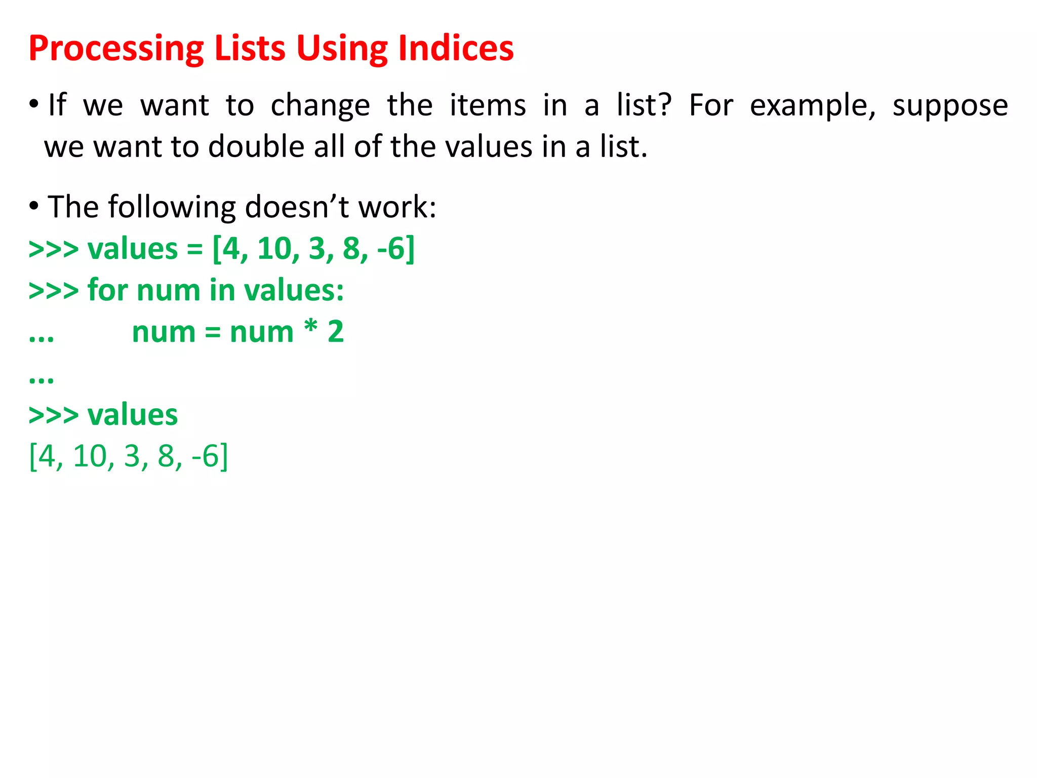 Processing Lists Using Indices
• If we want to change the items in a list? For example, suppose
we want to double all of the values in a list.
• The following doesn’t work:
>>> values = [4, 10, 3, 8, -6]
>>> for num in values:
... num = num * 2
...
>>> values
[4, 10, 3, 8, -6]
 