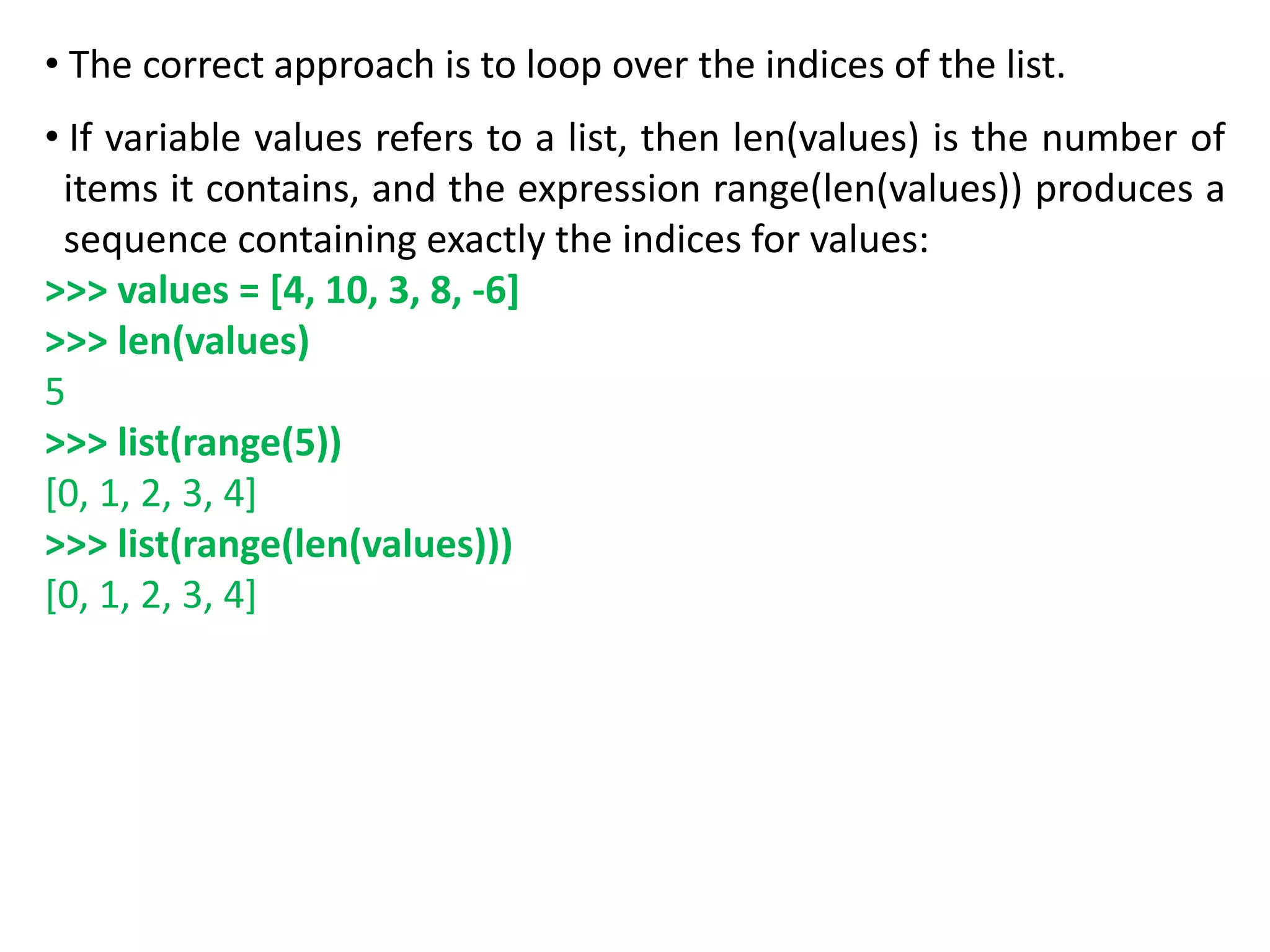 • The correct approach is to loop over the indices of the list.
• If variable values refers to a list, then len(values) is the number of
items it contains, and the expression range(len(values)) produces a
sequence containing exactly the indices for values:
>>> values = [4, 10, 3, 8, -6]
>>> len(values)
5
>>> list(range(5))
[0, 1, 2, 3, 4]
>>> list(range(len(values)))
[0, 1, 2, 3, 4]
 