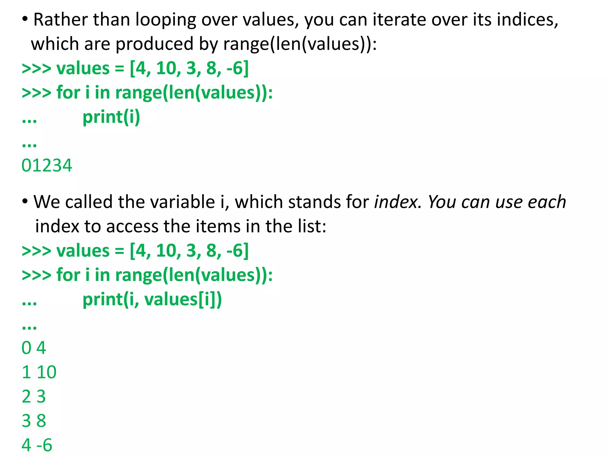 • Rather than looping over values, you can iterate over its indices,
which are produced by range(len(values)):
>>> values = [4, 10, 3, 8, -6]
>>> for i in range(len(values)):
... print(i)
...
01234
• We called the variable i, which stands for index. You can use each
index to access the items in the list:
>>> values = [4, 10, 3, 8, -6]
>>> for i in range(len(values)):
... print(i, values[i])
...
0 4
1 10
2 3
3 8
4 -6
 