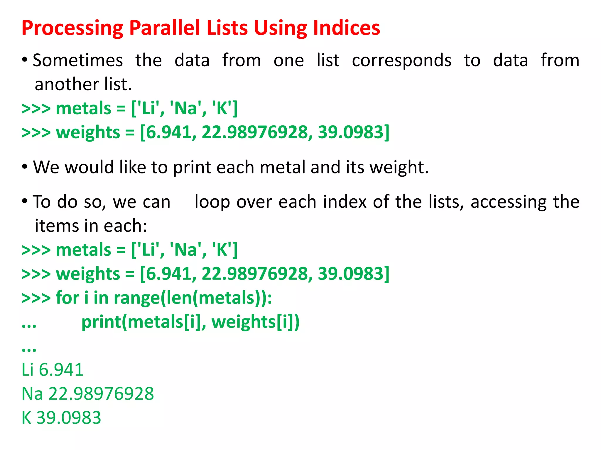 Processing Parallel Lists Using Indices
• Sometimes the data from one list corresponds to data from
another list.
>>> metals = ['Li', 'Na', 'K']
>>> weights = [6.941, 22.98976928, 39.0983]
• We would like to print each metal and its weight.
• To do so, we can loop over each index of the lists, accessing the
items in each:
>>> metals = ['Li', 'Na', 'K']
>>> weights = [6.941, 22.98976928, 39.0983]
>>> for i in range(len(metals)):
... print(metals[i], weights[i])
...
Li 6.941
Na 22.98976928
K 39.0983
 