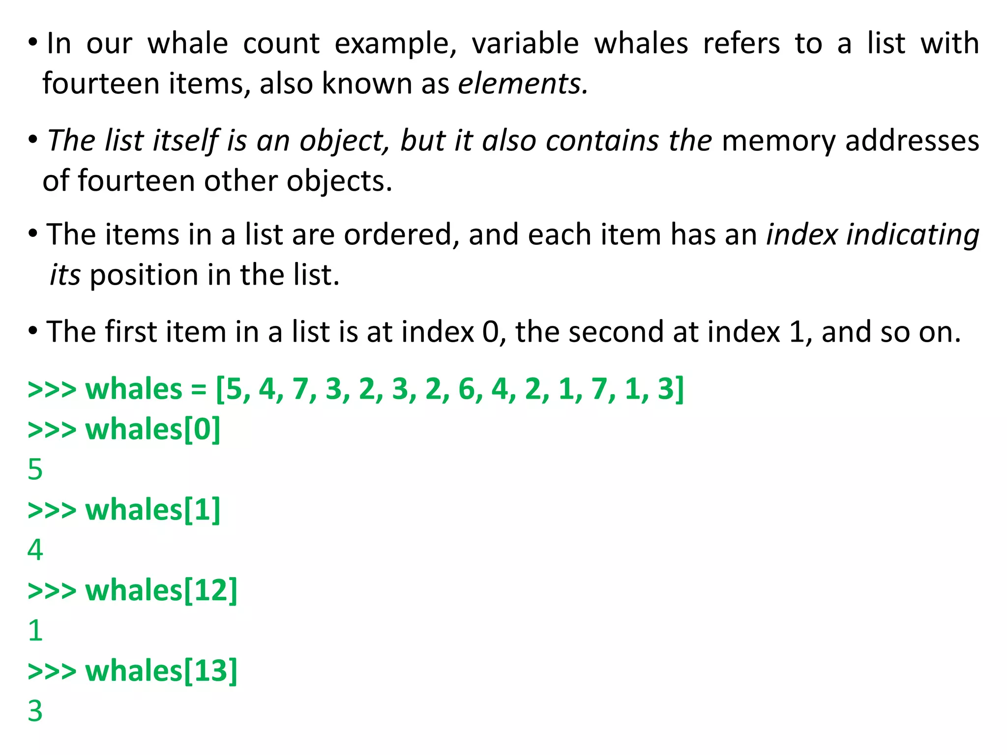 • In our whale count example, variable whales refers to a list with
fourteen items, also known as elements.
• The list itself is an object, but it also contains the memory addresses
of fourteen other objects.
• The items in a list are ordered, and each item has an index indicating
its position in the list.
• The first item in a list is at index 0, the second at index 1, and so on.
>>> whales = [5, 4, 7, 3, 2, 3, 2, 6, 4, 2, 1, 7, 1, 3]
>>> whales[0]
5
>>> whales[1]
4
>>> whales[12]
1
>>> whales[13]
3
 
