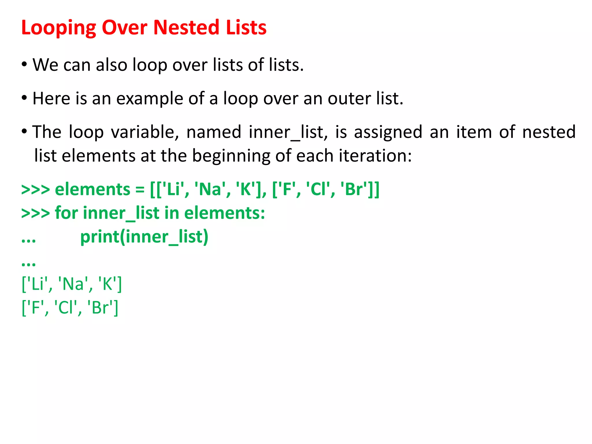 Looping Over Nested Lists
• We can also loop over lists of lists.
• Here is an example of a loop over an outer list.
• The loop variable, named inner_list, is assigned an item of nested
list elements at the beginning of each iteration:
>>> elements = [['Li', 'Na', 'K'], ['F', 'Cl', 'Br']]
>>> for inner_list in elements:
... print(inner_list)
...
['Li', 'Na', 'K']
['F', 'Cl', 'Br']
 