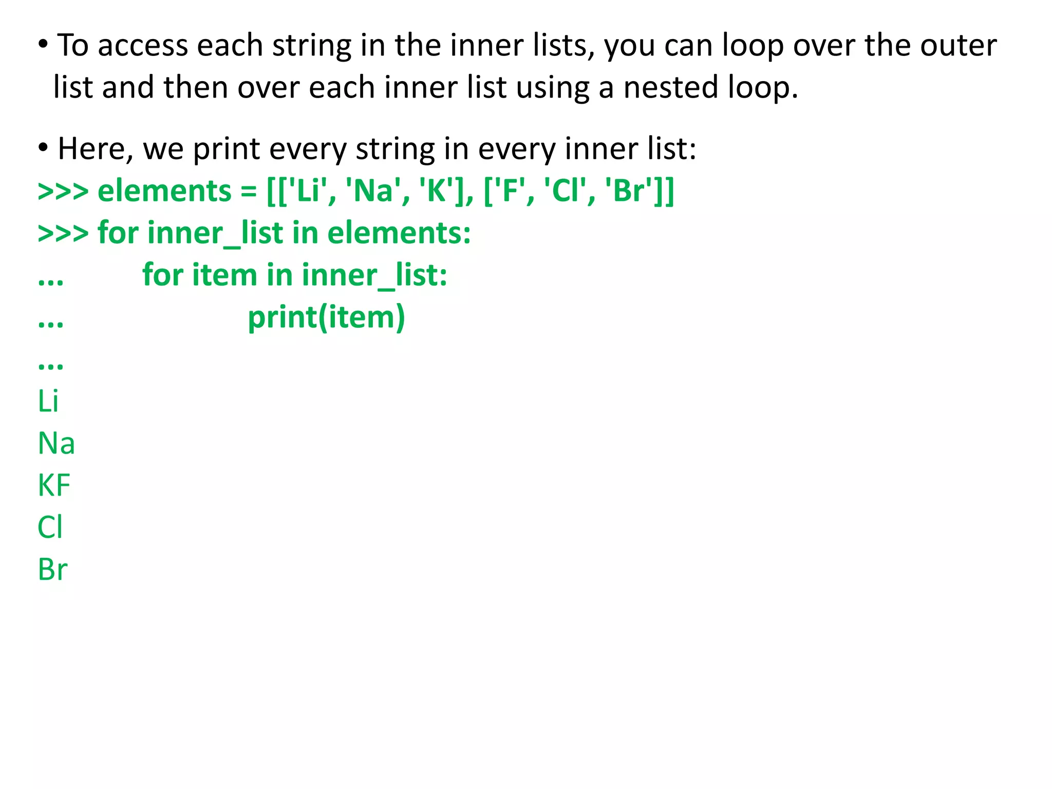 • To access each string in the inner lists, you can loop over the outer
list and then over each inner list using a nested loop.
• Here, we print every string in every inner list:
>>> elements = [['Li', 'Na', 'K'], ['F', 'Cl', 'Br']]
>>> for inner_list in elements:
... for item in inner_list:
... print(item)
...
Li
Na
KF
Cl
Br
 