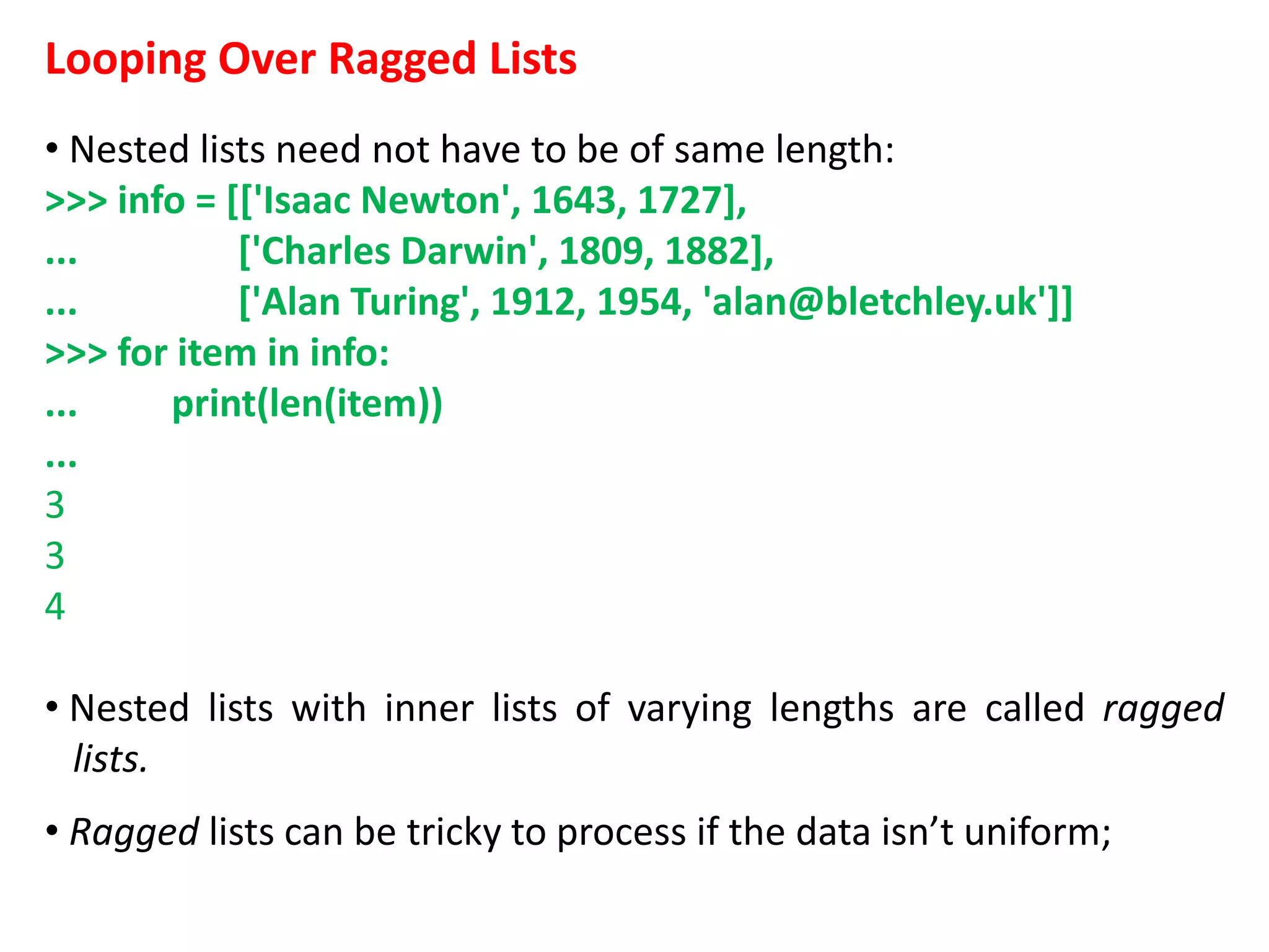Looping Over Ragged Lists
• Nested lists need not have to be of same length:
>>> info = [['Isaac Newton', 1643, 1727],
... ['Charles Darwin', 1809, 1882],
... ['Alan Turing', 1912, 1954, 'alan@bletchley.uk']]
>>> for item in info:
... print(len(item))
...
3
3
4
• Nested lists with inner lists of varying lengths are called ragged
lists.
• Ragged lists can be tricky to process if the data isn’t uniform;
 