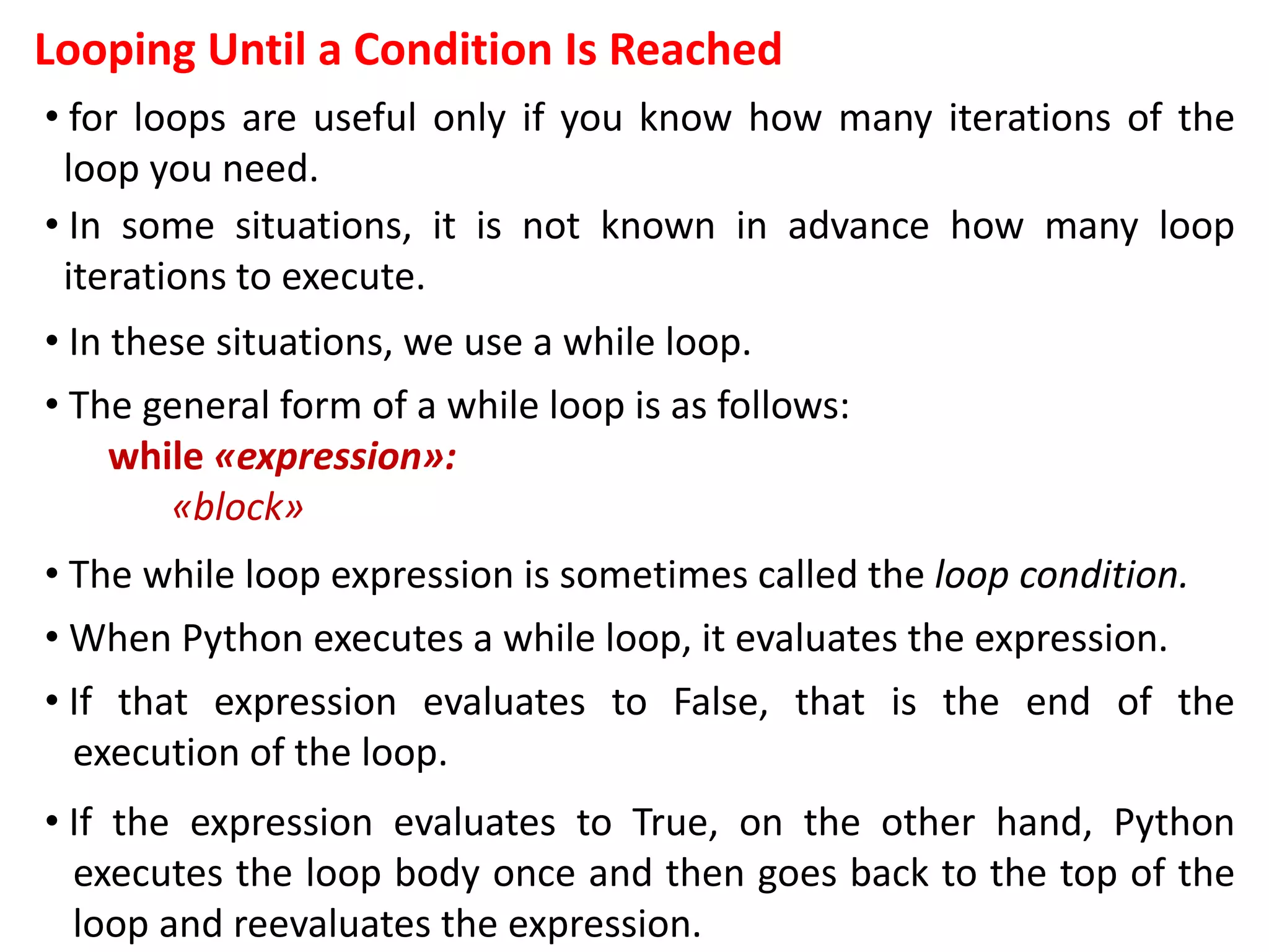 Looping Until a Condition Is Reached
• for loops are useful only if you know how many iterations of the
loop you need.
• In some situations, it is not known in advance how many loop
iterations to execute.
• In these situations, we use a while loop.
• The general form of a while loop is as follows:
while «expression»:
«block»
• The while loop expression is sometimes called the loop condition.
• When Python executes a while loop, it evaluates the expression.
• If that expression evaluates to False, that is the end of the
execution of the loop.
• If the expression evaluates to True, on the other hand, Python
executes the loop body once and then goes back to the top of the
loop and reevaluates the expression.
 
