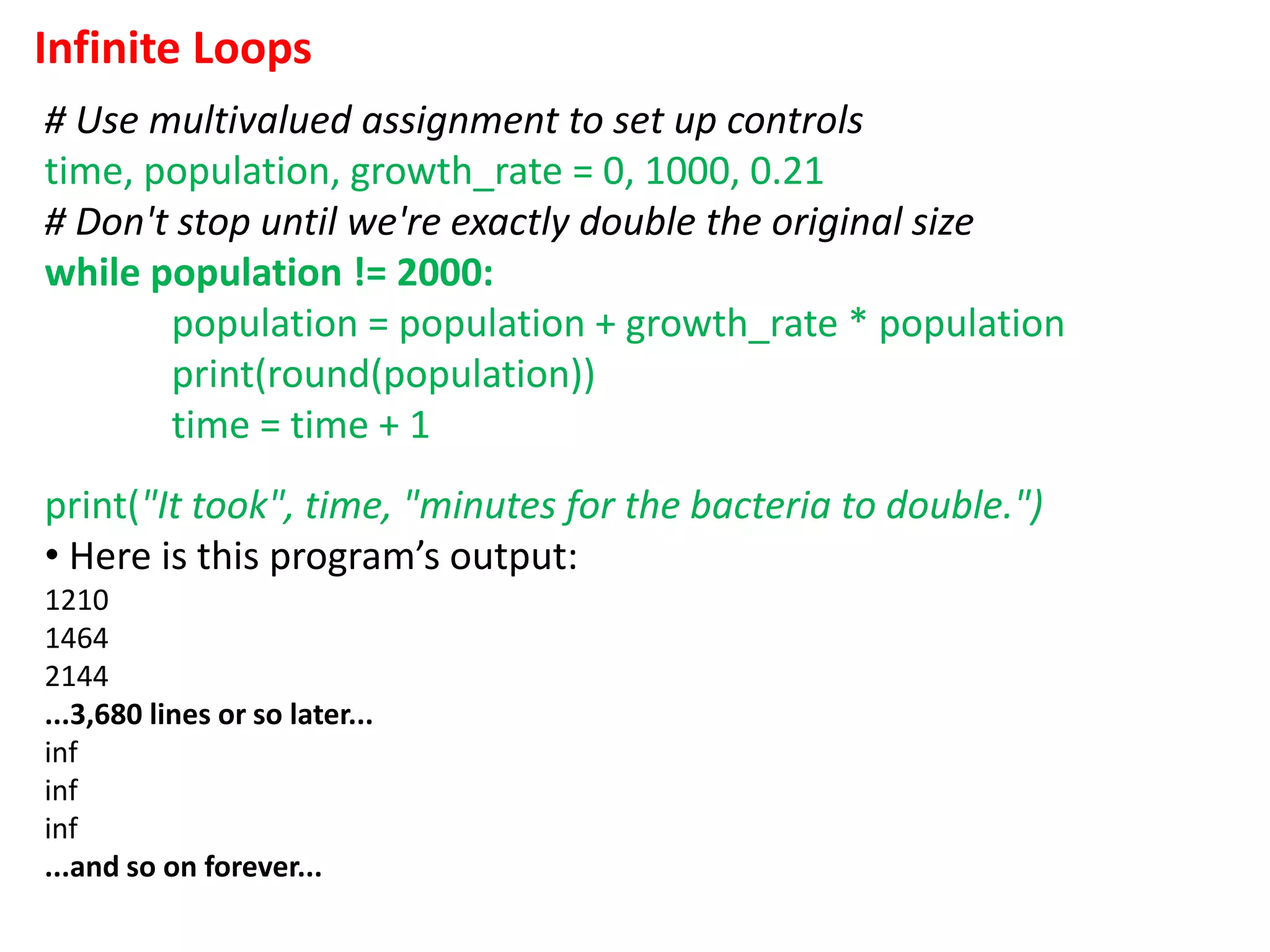 Infinite Loops
# Use multivalued assignment to set up controls
time, population, growth_rate = 0, 1000, 0.21
# Don't stop until we're exactly double the original size
while population != 2000:
population = population + growth_rate * population
print(round(population))
time = time + 1
print("It took", time, "minutes for the bacteria to double.")
• Here is this program’s output:
1210
1464
2144
...3,680 lines or so later...
inf
inf
inf
...and so on forever...
 