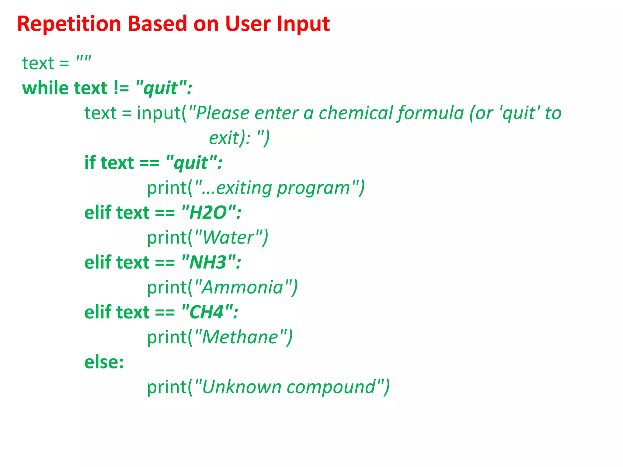 Repetition Based on User Input
text = ""
while text != "quit":
text = input("Please enter a chemical formula (or 'quit' to
exit): ")
if text == "quit":
print("…exiting program")
elif text == "H2O":
print("Water")
elif text == "NH3":
print("Ammonia")
elif text == "CH4":
print("Methane")
else:
print("Unknown compound")
 