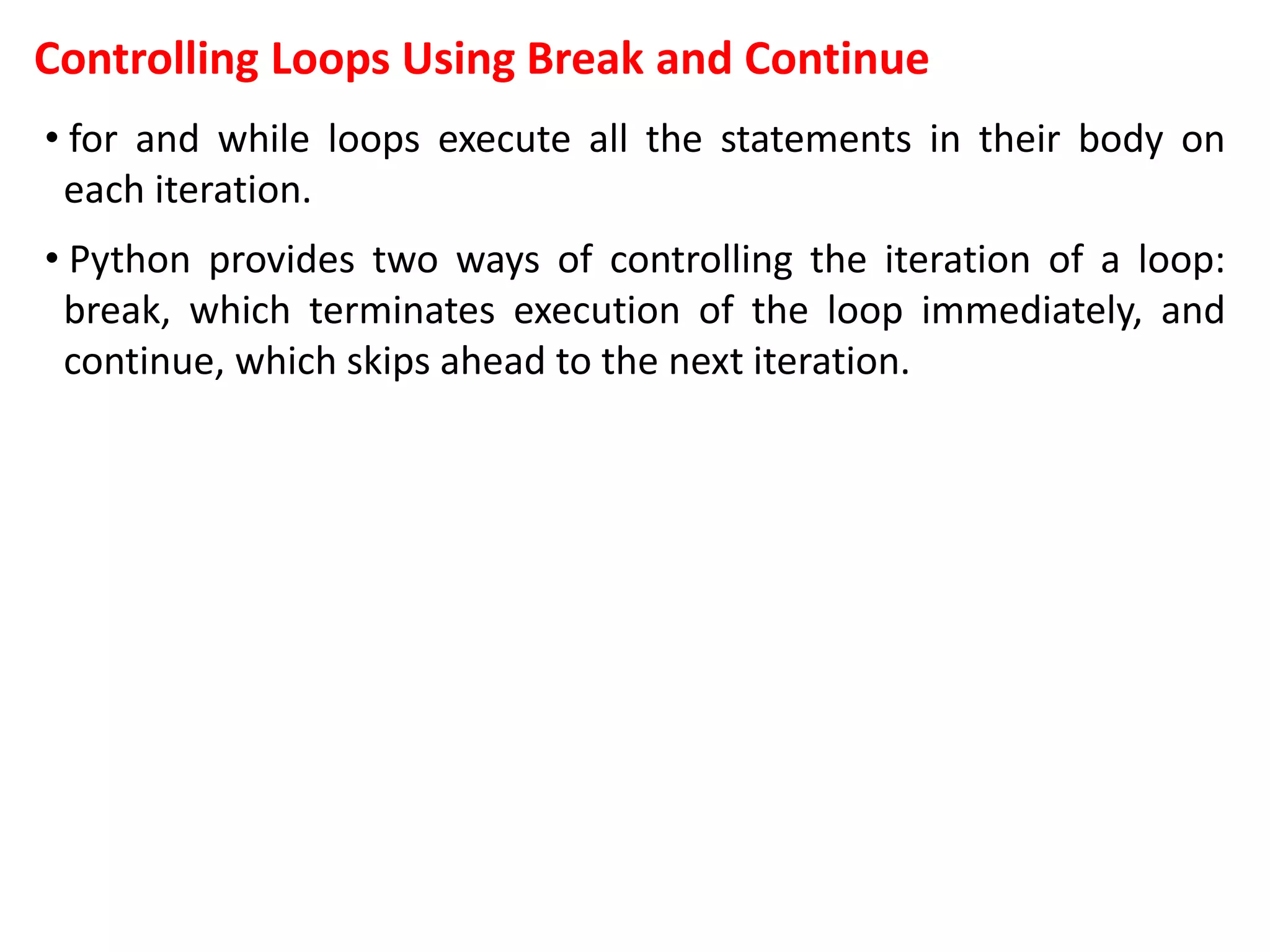 Controlling Loops Using Break and Continue
• for and while loops execute all the statements in their body on
each iteration.
• Python provides two ways of controlling the iteration of a loop:
break, which terminates execution of the loop immediately, and
continue, which skips ahead to the next iteration.
 