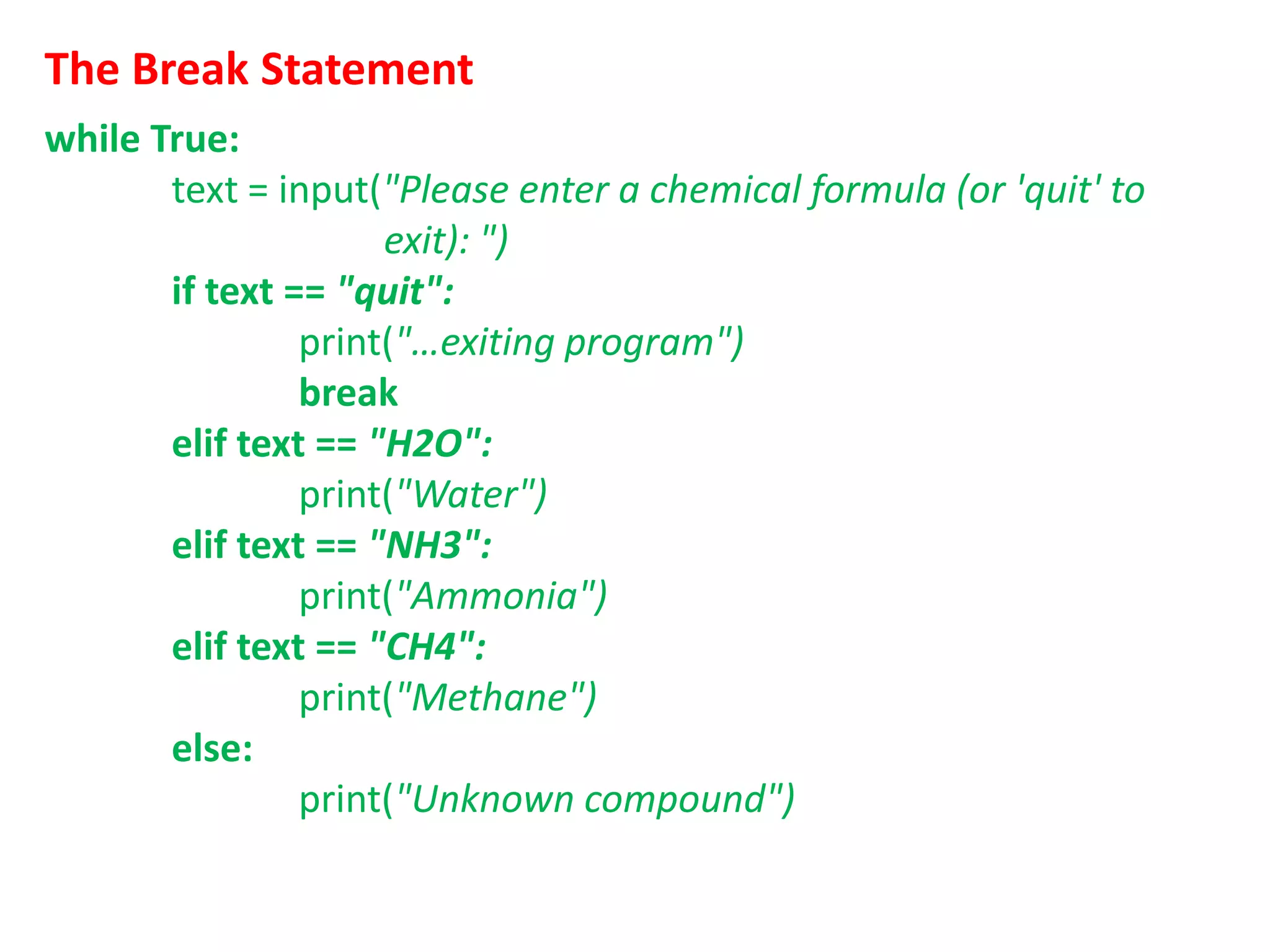 The Break Statement
while True:
text = input("Please enter a chemical formula (or 'quit' to
exit): ")
if text == "quit":
print("…exiting program")
break
elif text == "H2O":
print("Water")
elif text == "NH3":
print("Ammonia")
elif text == "CH4":
print("Methane")
else:
print("Unknown compound")
 