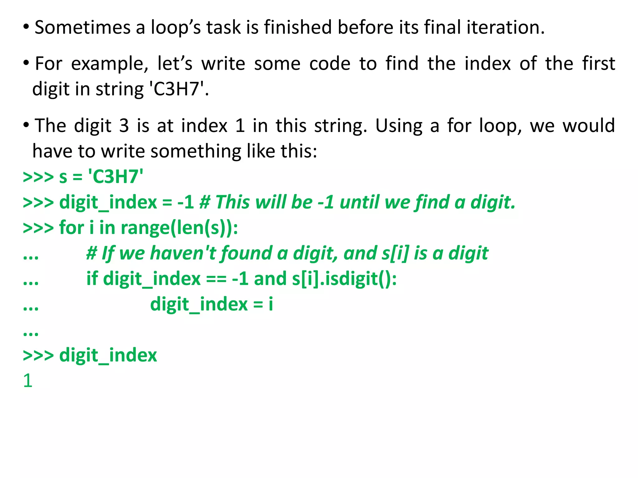 • Sometimes a loop’s task is finished before its final iteration.
• For example, let’s write some code to find the index of the first
digit in string 'C3H7'.
• The digit 3 is at index 1 in this string. Using a for loop, we would
have to write something like this:
>>> s = 'C3H7'
>>> digit_index = -1 # This will be -1 until we find a digit.
>>> for i in range(len(s)):
... # If we haven't found a digit, and s[i] is a digit
... if digit_index == -1 and s[i].isdigit():
... digit_index = i
...
>>> digit_index
1
 