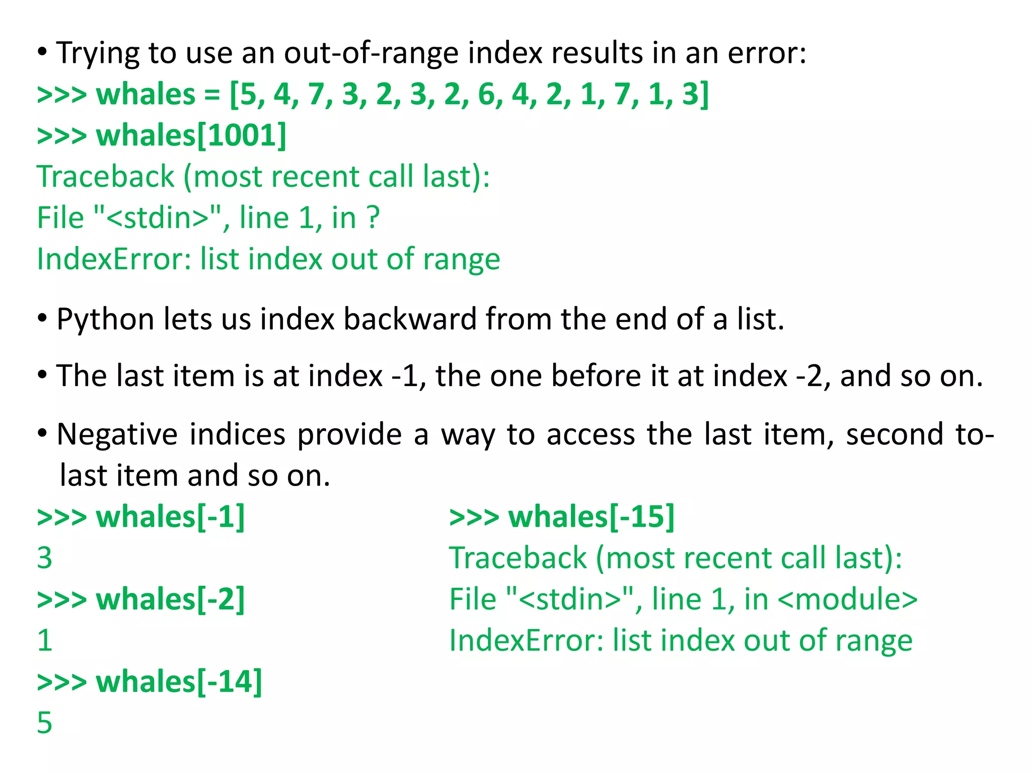 • Trying to use an out-of-range index results in an error:
>>> whales = [5, 4, 7, 3, 2, 3, 2, 6, 4, 2, 1, 7, 1, 3]
>>> whales[1001]
Traceback (most recent call last):
File "<stdin>", line 1, in ?
IndexError: list index out of range
• Python lets us index backward from the end of a list.
• The last item is at index -1, the one before it at index -2, and so on.
• Negative indices provide a way to access the last item, second to-
last item and so on.
>>> whales[-1]
3
>>> whales[-2]
1
>>> whales[-14]
5
>>> whales[-15]
Traceback (most recent call last):
File "<stdin>", line 1, in <module>
IndexError: list index out of range
 