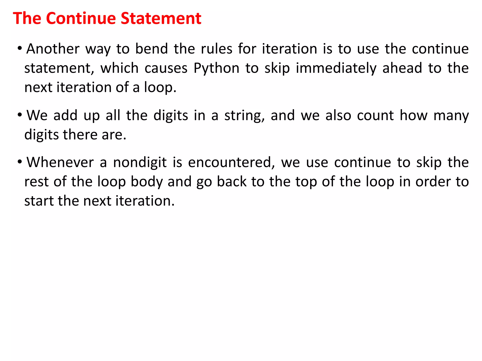 The Continue Statement
• Another way to bend the rules for iteration is to use the continue
statement, which causes Python to skip immediately ahead to the
next iteration of a loop.
• We add up all the digits in a string, and we also count how many
digits there are.
• Whenever a nondigit is encountered, we use continue to skip the
rest of the loop body and go back to the top of the loop in order to
start the next iteration.
 