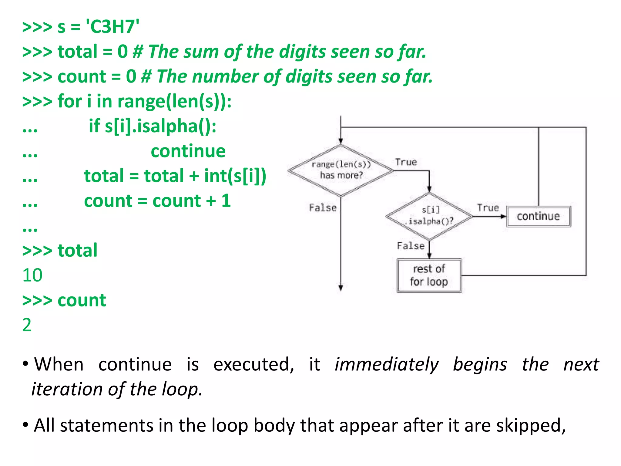 >>> s = 'C3H7'
>>> total = 0 # The sum of the digits seen so far.
>>> count = 0 # The number of digits seen so far.
>>> for i in range(len(s)):
... if s[i].isalpha():
... continue
... total = total + int(s[i])
... count = count + 1
...
>>> total
10
>>> count
2
• When continue is executed, it immediately begins the next
iteration of the loop.
• All statements in the loop body that appear after it are skipped,
 