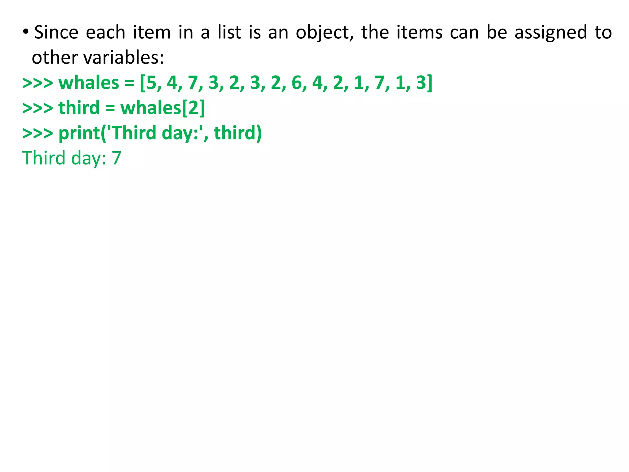 • Since each item in a list is an object, the items can be assigned to
other variables:
>>> whales = [5, 4, 7, 3, 2, 3, 2, 6, 4, 2, 1, 7, 1, 3]
>>> third = whales[2]
>>> print('Third day:', third)
Third day: 7
 