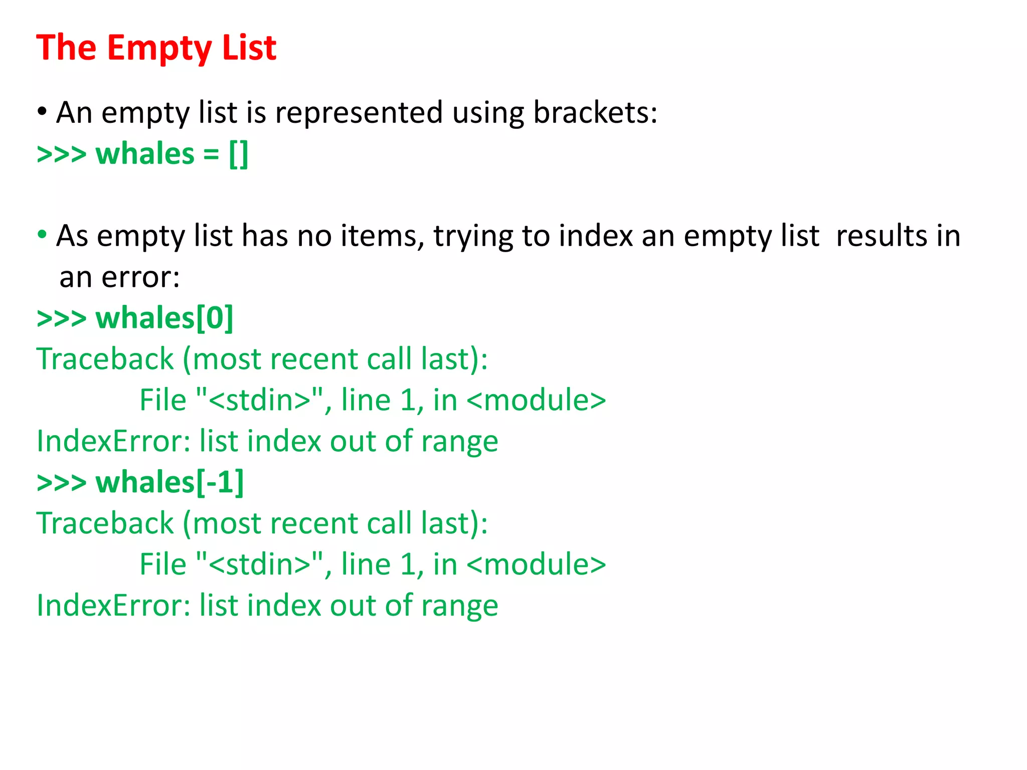 The Empty List
• An empty list is represented using brackets:
>>> whales = []
• As empty list has no items, trying to index an empty list results in
an error:
>>> whales[0]
Traceback (most recent call last):
File "<stdin>", line 1, in <module>
IndexError: list index out of range
>>> whales[-1]
Traceback (most recent call last):
File "<stdin>", line 1, in <module>
IndexError: list index out of range
 
