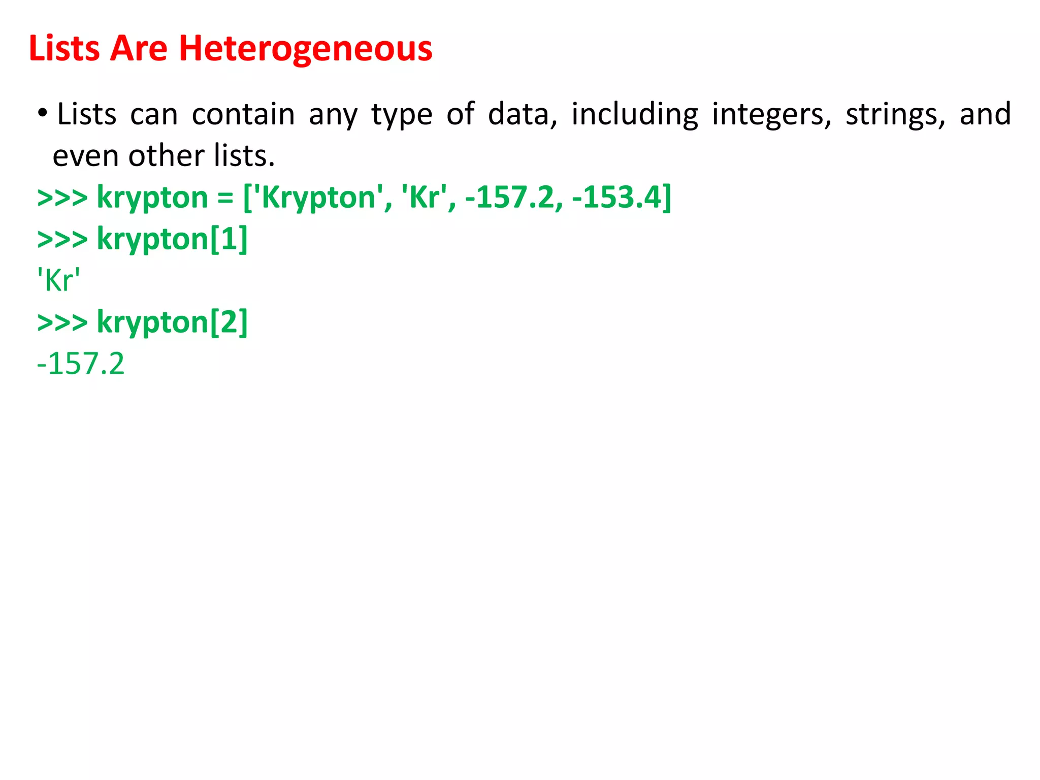 Lists Are Heterogeneous
• Lists can contain any type of data, including integers, strings, and
even other lists.
>>> krypton = ['Krypton', 'Kr', -157.2, -153.4]
>>> krypton[1]
'Kr'
>>> krypton[2]
-157.2
 