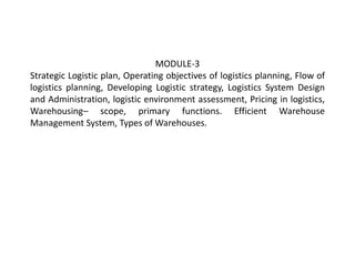MODULE-3
Strategic Logistic plan, Operating objectives of logistics planning, Flow of
logistics planning, Developing Logistic strategy, Logistics System Design
and Administration, logistic environment assessment, Pricing in logistics,
Warehousing– scope, primary functions. Efficient Warehouse
Management System, Types of Warehouses.
 
