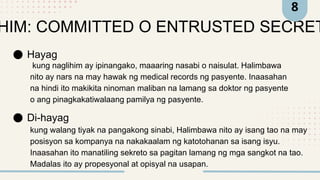 HIM: COMMITTED O ENTRUSTED SECRET
Hayag
Di-hayag
kung naglihim ay ipinangako, maaaring nasabi o naisulat. Halimbawa
nito ay nars na may hawak ng medical records ng pasyente. Inaasahan
na hindi ito makikita ninoman maliban na lamang sa doktor ng pasyente
o ang pinagkakatiwalaang pamilya ng pasyente.
kung walang tiyak na pangakong sinabi, Halimbawa nito ay isang tao na may
posisyon sa kompanya na nakakaalam ng katotohanan sa isang isyu.
Inaasahan ito manatiling sekreto sa pagitan lamang ng mga sangkot na tao.
Madalas ito ay propesyonal at opisyal na usapan.
8
 