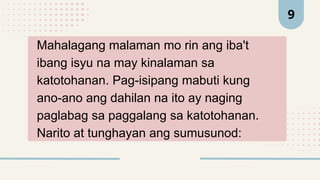 Mahalagang malaman mo rin ang iba't
ibang isyu na may kinalaman sa
katotohanan. Pag-isipang mabuti kung
ano-ano ang dahilan na ito ay naging
paglabag sa paggalang sa katotohanan.
Narito at tunghayan ang sumusunod:
9
 