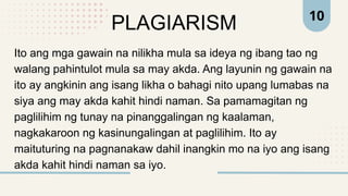 10
PLAGIARISM
Ito ang mga gawain na nilikha mula sa ideya ng ibang tao ng
walang pahintulot mula sa may akda. Ang layunin ng gawain na
ito ay angkinin ang isang likha o bahagi nito upang lumabas na
siya ang may akda kahit hindi naman. Sa pamamagitan ng
paglilihim ng tunay na pinanggalingan ng kaalaman,
nagkakaroon ng kasinungalingan at paglilihim. Ito ay
maituturing na pagnanakaw dahil inangkin mo na iyo ang isang
akda kahit hindi naman sa iyo.
 