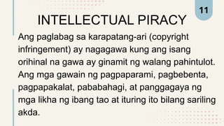 INTELLECTUAL PIRACY
Ang paglabag sa karapatang-ari (copyright
infringement) ay nagagawa kung ang isang
orihinal na gawa ay ginamit ng walang pahintulot.
Ang mga gawain ng pagpaparami, pagbebenta,
pagpapakalat, pababahagi, at panggagaya ng
mga likha ng ibang tao at ituring ito bilang sariling
akda.
11
 
