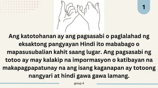 group 4
1
Ang katotohanan ay ang pagsasabi o paglalahad ng
eksaktong pangyayan Hindi ito mababago o
mapasusubalian kahit saang lugar. Ang pagsasabi ng
totoo ay may kalakip na impormasyon o katibayan na
makapagpapatunay na ang isang kaganapan ay totoong
nangyari at hindi gawa gawa lamang.
 