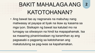 BAKIT MAHALAGA ANG
KATOTOHANAN?
• Ang bawat tao ay nagnanais na mabuhay nang
matiwasay at payapa at tiyak na ikaw ay kasama sa
mga iyon. Sisikapin ng bawat isa katulad mo na
lumagay sa sitwasyon na hindi ka mapapahamak. Isa
sa maaaring pinaniniwalaan ng karamihan ay ang
pagsasabi o pagpanig sa katotohanan ang
makatutulong sa pag-iwas sa kapahamakan.
2
 