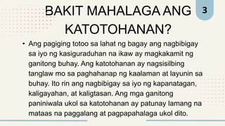 BAKIT MAHALAGA ANG
KATOTOHANAN?
• Ang pagiging totoo sa lahat ng bagay ang nagbibigay
sa iyo ng kasiguraduhan na ikaw ay magkakamit ng
ganitong buhay. Ang katotohanan ay nagsisilbing
tanglaw mo sa paghahanap ng kaalaman at layunin sa
buhay. Ito rin ang nagbibigay sa iyo ng kapanatagan,
kaligayahan, at kaligtasan. Ang mga ganitong
paniniwala ukol sa katotohanan ay patunay lamang na
mataas na paggalang at pagpapahalaga ukol dito.
3
 